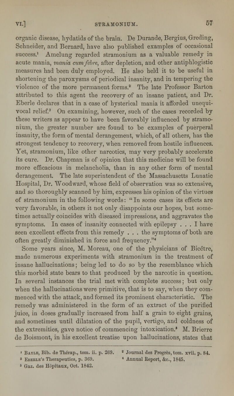 organic disease, hydatids of the brain. De Durande, Bergius, Greding, Schneider, and Bernard, have also published examples of occasional success.1 Amelung regarded stramonium as a valuable remedy in acute mania, mania cumfebre, after depletion, and other antiphlogistic measures had been duly employed. He also held it to be useful in shortening the paroxysms of periodical insanity, and in tempering the violence of the more permanent forms.2 The late Professor Barton attributed to this agent the recovery of an insane patient, and Dr. Eberle declares that in a case of hysterical mania it afforded unequi- vocal relief.3 On examining, however, such of the cases recorded by these writers as appear to have been favorably influenced by stramo- nium, the greater number are found to be examples of puerperal insanity, the form of mental derangement, which, of all others, has the strongest tendency to recovery, when removed from hostile influences. Yet, stramonium, like other narcotics, may very probably accelerate its cure. Dr. Chapman is of opinion that this medicine will be found more efficacious in melancholia, than in any other form of mental derangement. The late superintendent of the Massachusetts Lunatic Hospital, Dr. Woodward, whose field of observation was so extensive, and so thoroughly scanned by him, expresses his opinion of the virtues of stramonium in the following words: In some cases its effects are very favorable, in others it not only disappoints our hopes, but some- times actually coincides with diseased impressions, and aggravates the symptoms. In cases of insanity connected with epilepsy ... I have seen excellent effects from this remedy . . . the symptoms of both are often greatly diminished in force and frequency.4 Some years since, M. Moreau, one of the physicians of Bicetre, made numerous experiments with stramonium in the treatment of insane hallucinations; being led to do so by the resemblance which this morbid state bears to that produced by the narcotic in question. In several instances the trial met with complete success; but only when the hallucinations were primitive, that is to say, when they com- menced with the attack, and formed its prominent characteristic. The remedy was administered in the form of an extract of the purified juice, in doses gradually increased from half a grain to eight grains, and sometimes until dilatation of the pupil, vertigo, and coldness of the extremities, gave notice of commencing intoxication.5 M. Brierre de Boismont, in his excellent treatise upon hallucinations, states that ' Bayle, Bib. de Therap., torn. ii. p. 269. 2 Journal des Progres, torn. xvii. p. 84. 3 Ebekle's Therapeutics, p. 369. 4 Annual Report, &c, 1845. 6 Gaz. des Hopitaux, Oct. 1842.