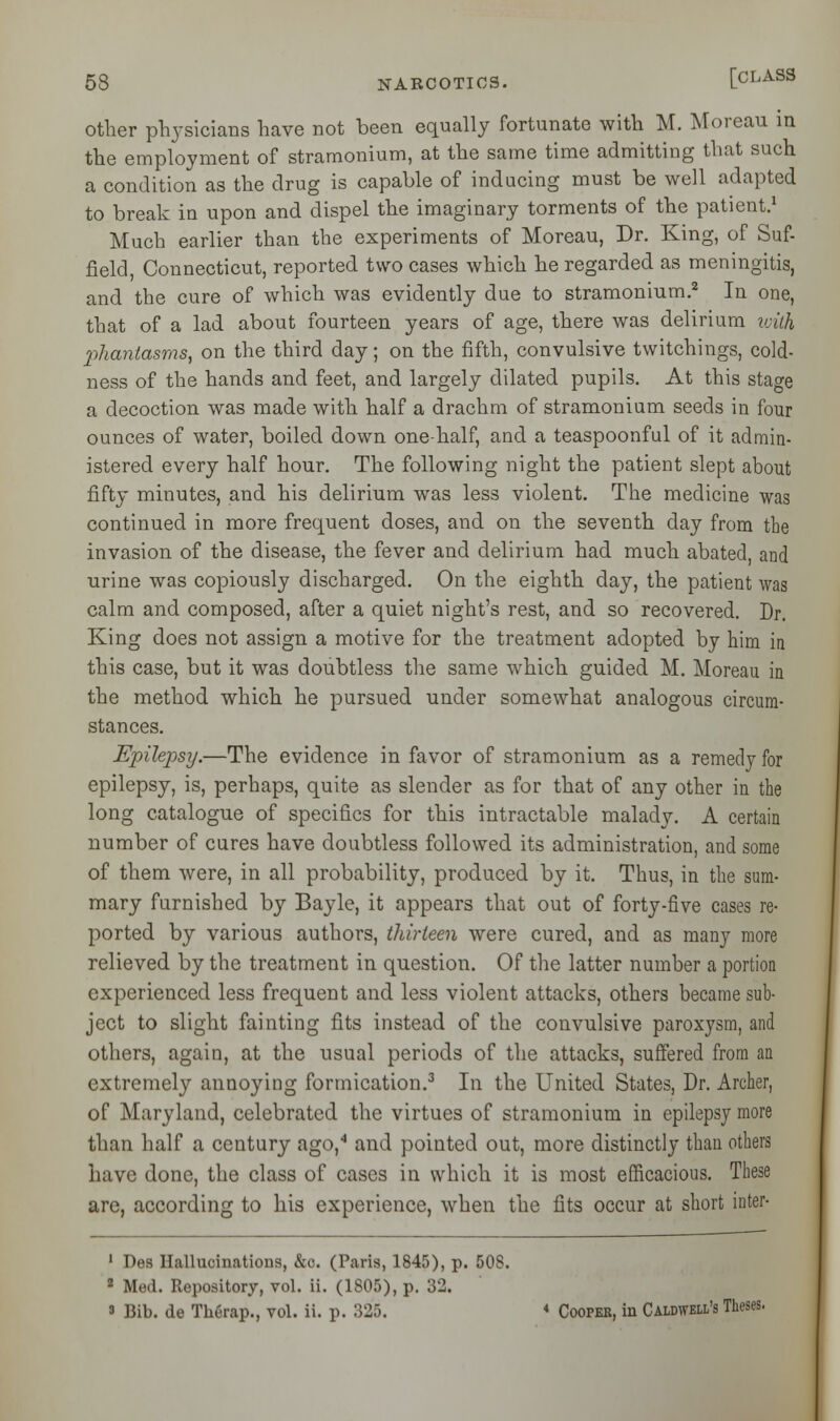 other physicians have not been equally fortunate with M. Moreau in the employment of stramonium, at the same time admitting that such a condition as the drug is capable of inducing must be well adapted to break in upon and dispel the imaginary torments of the patient.1 Much earlier than the experiments of Moreau, Dr. King, of Suf- field, Connecticut, reported two cases which he regarded as meningitis, and the cure of which was evidently due to stramonium.2 In one, that of a lad about fourteen years of age, there was delirium with phantasms, on the third day; on the fifth, convulsive twitchings, cold- ness of the hands and feet, and largely dilated pupils. At this stage a decoction was made with half a drachm of stramonium seeds in four ounces of water, boiled down one-half, and a teaspoonful of it admin- istered every half hour. The following night the patient slept about fifty minutes, and his delirium was less violent. The medicine was continued in more frequent doses, and on the seventh day from the invasion of the disease, the fever and delirium had much abated, and urine was copiously discharged. On the eighth day, the patient was calm and composed, after a quiet night's rest, and so recovered. Dr. King does not assign a motive for the treatment adopted by him in this case, but it was doubtless the same which guided M. Moreau in the method which he pursued under somewhat analogous circum- stances. Epilepsy.—The evidence in favor of stramonium as a remedy for epilepsy, is, perhaps, quite as slender as for that of any other in the long catalogue of specifics for this intractable malady. A certain number of cures have doubtless followed its administration, and some of them were, in all probability, produced by it. Thus, in the sum- mary furnished by Bayle, it appears that out of forty-five cases re- ported by various authors, thirteen were cured, and as many more relieved by the treatment in question. Of the latter number a portion experienced less frequent and less violent attacks, others became sub- ject to slight fainting fits instead of the convulsive parox'ysm, and others, again, at the usual periods of the attacks, suffered from an extremely annoying formication.3 In the United States, Dr. Archer, of Maryland, celebrated the virtues of stramonium in epilepsy more than half a century ago,4 and pointed out, more distinctly than others have done, the class of cases in which it is most efficacious. These are, according to his experience, when the fits occur at short inter- 1 Des Hallucinations, &c. (Paris, 1845), p. 50S. 2 Med. Repository, vol. ii. (1805), p. 32. 3 Bib. de Therap., vol. ii. p. 325. « Coopek, in Caldwell's Theses.