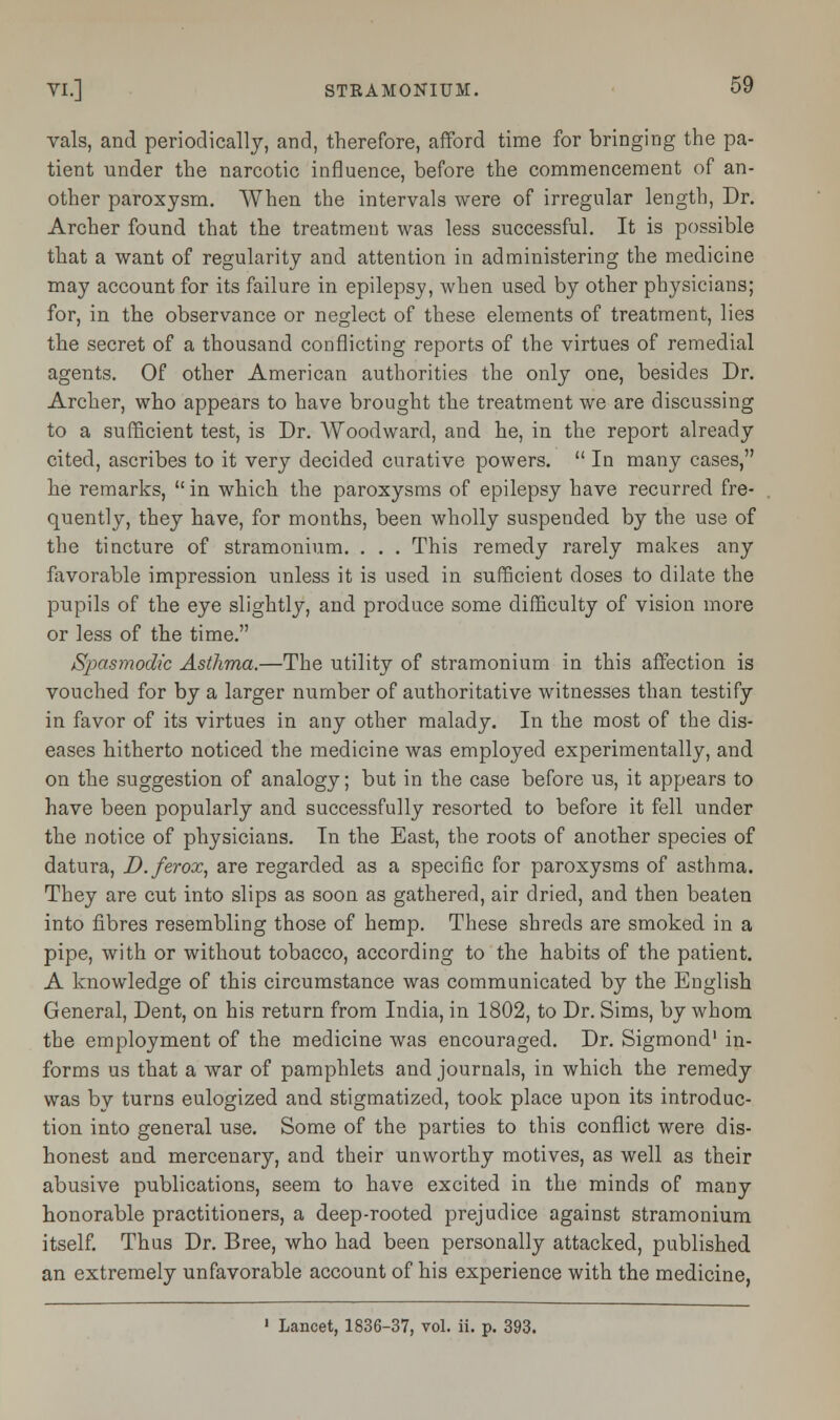 vals, and periodically, and, therefore, afford time for bringing the pa- tient under the narcotic influence, before the commencement of an- other paroxysm. When the intervals were of irregular length, Dr. Archer found that the treatment was less successful. It is possible that a want of regularity and attention in administering the medicine may account for its failure in epilepsy, when used by other physicians; for, in the observance or neglect of these elements of treatment, lies the secret of a thousand conflicting reports of the virtues of remedial agents. Of other American authorities the only one, besides Dr. Archer, who appears to have brought the treatment we are discussing to a sufficient test, is Dr. Woodward, and he, in the report already cited, ascribes to it very decided curative powers.  In many cases, he remarks,  in which the paroxysms of epilepsy have recurred fre- quently, they have, for months, been wholly suspended by the use of the tincture of stramonium. . . . This remedy rarely makes any favorable impression unless it is used in sufficient doses to dilate the pupils of the eye slightly, and produce some difficulty of vision more or less of the time. Spasmodic Asthma.—The utility of stramonium in this affection is vouched for by a larger number of authoritative witnesses than testify in favor of its virtues in any other malady. In the most of the dis- eases hitherto noticed the medicine was employed experimentally, and on the suggestion of analogy; but in the case before us, it appears to have been popularly and successfully resorted to before it fell under the notice of physicians. In the East, the roots of another species of datura, D.ferox, are regarded as a specific for paroxysms of asthma. They are cut into slips as soon as gathered, air dried, and then beaten into fibres resembling those of hemp. These shreds are smoked in a pipe, with or without tobacco, according to the habits of the patient. A knowledge of this circumstance was communicated by the English General, Dent, on his return from India, in 1802, to Dr. Sims, by whom the employment of the medicine was encouraged. Dr. Sigmond1 in- forms us that a war of pamphlets and journals, in which the remedy was by turns eulogized and stigmatized, took place upon its introduc- tion into general use. Some of the parties to this conflict were dis- honest and mercenary, and their unworthy motives, as well as their abusive publications, seem to have excited in the minds of many honorable practitioners, a deep-rooted prejudice against stramonium itself. Thus Dr. Bree, who had been personally attacked, published an extremely unfavorable account of his experience with the medicine, 1 Lancet, 1836-37, vol. ii. p. 393.