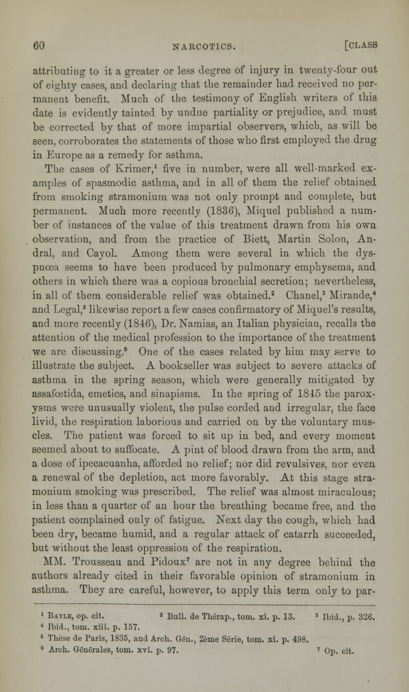 attributing to it a greater or less degree of injury in twenty-four out of eighty cases, and declaring that the remainder had received no per- manent benefit. Much of the testimony of English writers of this date is evidently tainted by undue partiality or prejudice, and must be corrected by that of more impartial observers, which, as will be seen, corroborates the statements of those who first employed the drug in Europe as a remedy for asthma. The cases of Krimer,1 five in number, were all well-marked ex- amples of spasmodic asthma, and in all of them the relief obtained from smoking stramonium was not only prompt and complete, but permanent. Much more recently (1836), Miquel published a num- ber of instances of the value of this treatment drawn from his own observation, and from the practice of Biett, Martin Solon, An- dral, and Cayol. Among them were several in which the dys- pnoea seems to have been produced by pulmonary emphysema, and others in which there was a copious bronchial secretion; nevertheless, in all of them considerable relief was obtained.2 Chanel,3 Mirande,4 and Legal,5 likewise report a few cases confirmatory of Miquel's results, and more recently (1846), Dr. Namias, an Italian physician, recalls the attention of the medical profession to the importance of the treatment we are discussing.6 One of the cases related by him may serve to illustrate the subject. A bookseller was subject to severe attacks of asthma in the spring season, which were generally mitigated by assafcetida, emetics, and sinapisms. In the spring of 1845 the parox- ysms were unusually violent, the pulse corded and irregular, the face livid, the respiration laborious and carried on by the voluntary mus- cles. The patient was forced to sit up in bed, and every moment seemed about to suffocate. A pint of blood drawn from the arm, and a dose of ipecacuanha, afforded no relief; nor did revulsives, nor even a renewal of the depletion, act more favorably. At this stage stra- monium smoking was prescribed. The relief was almost miraculous; in less than a quarter of an hour the breathing became free, and the patient complained only of fatigue. Next day the cough, which had been dry, became humid, and a regular attack of catarrh succeeded, but without the least oppression of the respiration. MM. Trousseau and Pidoux7 are not in any degree behind the authors already cited in their favorable opinion of stramonium in asthma. They are careful, however, to apply this term only to par- 1 Batle, op. cit. z Bull, de Therap., torn. xi. p. 13. 3 Ibid., p. 326. 4 Ibid., torn. xiii. p. 157. 6 These de Paris, 1835, and Arch. Gen., 2eme Serie, torn. xi. p. 498. 6 Arch. Generales, torn. xvi. p. 97. 7 Op. cit.