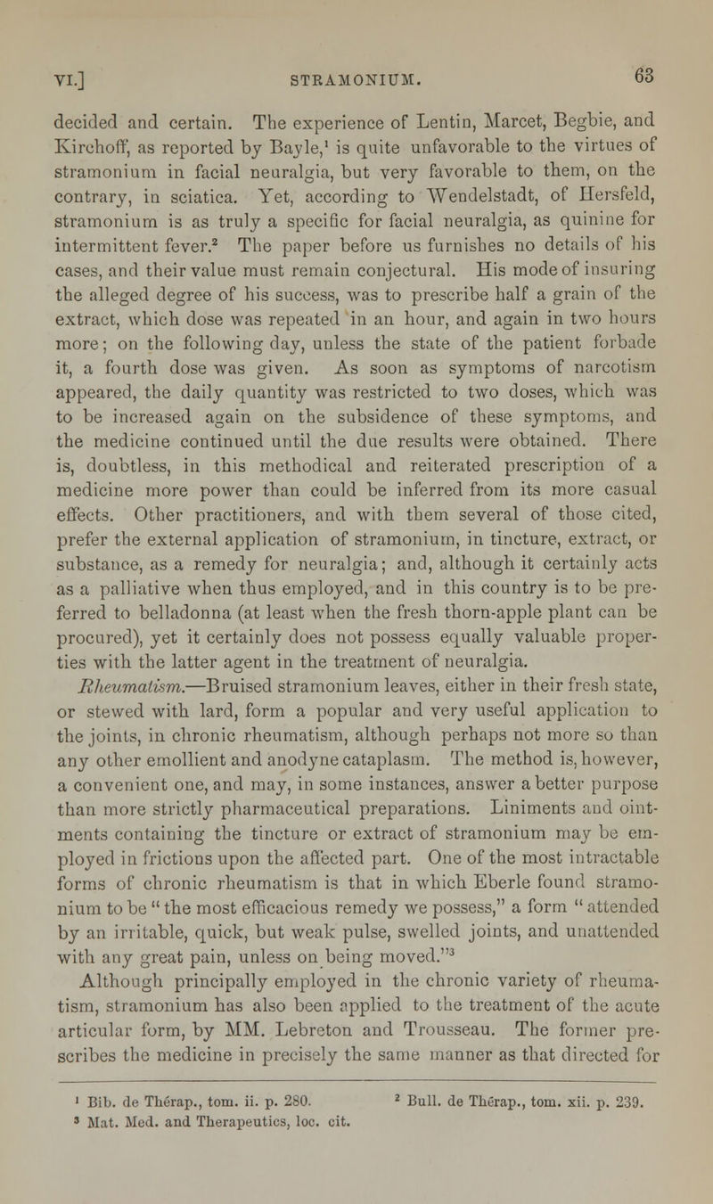 decided and certain. The experience of Lentin, Marcet, Begbie, and Kirchoff, as reported by Bayle,1 is quite unfavorable to the virtues of stramonium in facial neuralgia, but very favorable to them, on the contrary, in sciatica. Yet, according to Wendelstadt, of Hersfeld, stramonium is as truly a specific for facial neuralgia, as quinine for intermittent fever.2 The paper before us furnishes no details of his cases, and their value must remain conjectural. His mode of insuring the alleged degree of his success, was to prescribe half a grain of the extract, which dose was repeated in an hour, and again in two hours more; on the following day, unless the state of the patient forbade it, a fourth dose was given. As soon as symptoms of narcotism appeared, the daily quantity was restricted to two closes, which was to be increased again on the subsidence of these symptoms, and the medicine continued until the due results were obtained. There is, doubtless, in this methodical and reiterated prescription of a medicine more power than could be inferred from its more casual effects. Other practitioners, and with them several of those cited, prefer the external application of stramonium, in tincture, extract, or substance, as a remedy for neuralgia; and, although it certainly acts as a palliative when thus employed, and in this country is to be pre- ferred to belladonna (at least when the fresh thorn-apple plant can be procured), yet it certainly does not possess equally valuable proper- ties with the latter agent in the treatment of neuralgia. Rheumatism.—Bruised stramonium leaves, either in their fresh state, or stewed with lard, form a popular and very useful application to the joints, in chronic rheumatism, although perhaps not more so than any other emollient and anodyne cataplasm. The method is, however, a convenient one, and may, in some instances, answer abetter purpose than more strictly pharmaceutical preparations. Liniments and oint- ments containing the tincture or extract of stramonium may be em- ployed in frictions upon the affected part. One of the most intractable forms of chronic rheumatism is that in which Eberle found stramo- nium to be  the most efficacious remedy we possess, a form  attended by an irritable, quick, but weak pulse, swelled joints, and unattended with any great pain, unless on being moved.3 Although principally employed in the chronic variety of rheuma- tism, stramonium has also been applied to the treatment of the acute articular form, by MM. Lebreton and Trousseau. The former pre- scribes the medicine in precisely the same manner as that directed for 1 Bib. cle Therap., torn. ii. p. 280. 2 Bull, de Therap., torn. xii. p. 239. 5 Mat. Med. and Therapeutics, loc. cit.