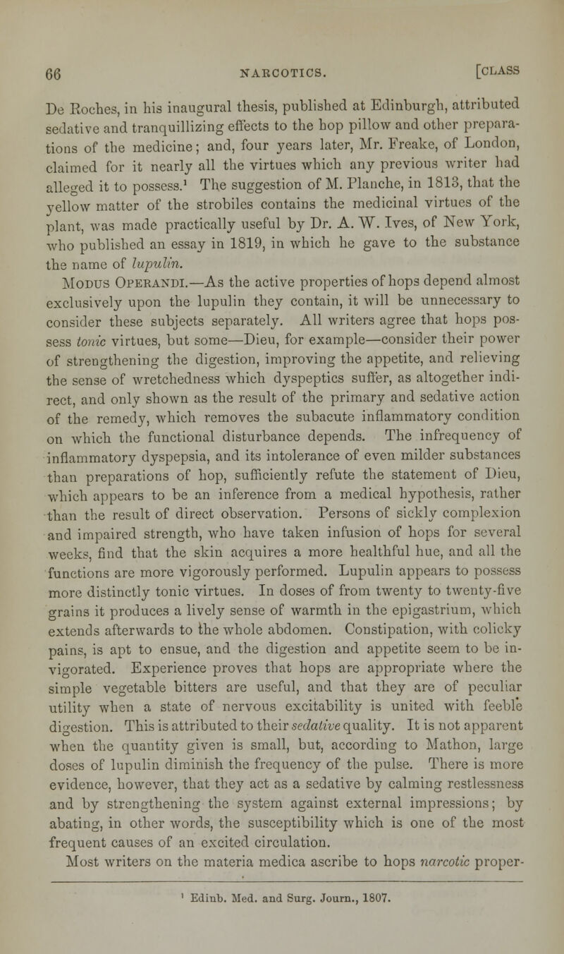 De Koches, in his inaugural thesis, published at Edinburgh, attributed sedative and tranquillizing effects to the hop pillow and other prepara- tions of the medicine; and, four years later, Mr. Freake, of London, claimed for it nearly all the virtues which any previous writer had alleged it to possess.1 The suggestion of M. Planche, in 1813, that the yellow matter of the strobiles contains the medicinal virtues of the plant, was made practically useful by Dr. A. W. Ives, of New York, who published an essay in 1819, in which he gave to the substance the name of lupulin. Modus Operandi.—As the active properties of hops depend almost exclusively upon the lupulin they contain, it will be unnecessary to consider these subjects separately. All writers agree that hops pos- sess tonic virtues, but some—Dieu, for example—consider their power of strengthening the digestion, improving the appetite, and relieving the sense of wretchedness which dyspeptics suffer, as altogether indi- rect, and only shown as the result of the primary and sedative action of the remedy, which removes the subacute inflammatory condition on which the functional disturbance depends. The infrequency of inflammatory dyspepsia, and its intolerance of even milder substances than preparations of hop, sufficiently refute the statement of Dieu, which appears to be an inference from a medical hypothesis, rather than the result of direct observation. Persons of sickly complexion and impaired strength, who have taken infusion of hops for several weeks, find that the skin acquires a more healthful hue, and all the functions are more vigorously performed. Lupulin appears to possess more distinctly tonic virtues. In doses of from twenty to twenty-five grains it produces a lively sense of warmth in the epigastrium, which extends afterwards to the whole abdomen. Constipation, with colicky pains, is apt to ensue, and the digestion and appetite seem to be in- vigorated. Experience proves that hops are appropriate where the simple vegetable bitters are useful, and that they are of peculiar utility when a state of nervous excitability is united with feeble digestion. This is attributed to their sedative quality. It is not apparent when the quantity given is small, but, according to Mathon, large doses of lupulin diminish the frequency of the pulse. There is more evidence, however, that they act as a sedative by calming restlessness and by strengthening the system against external impressions; by abating, in other words, the susceptibility which is one of the most frequent causes of an excited circulation. Most writers on the materia medica ascribe to hops narcotic proper- 1 Edinb. Med. and Surg. Journ., 1807.