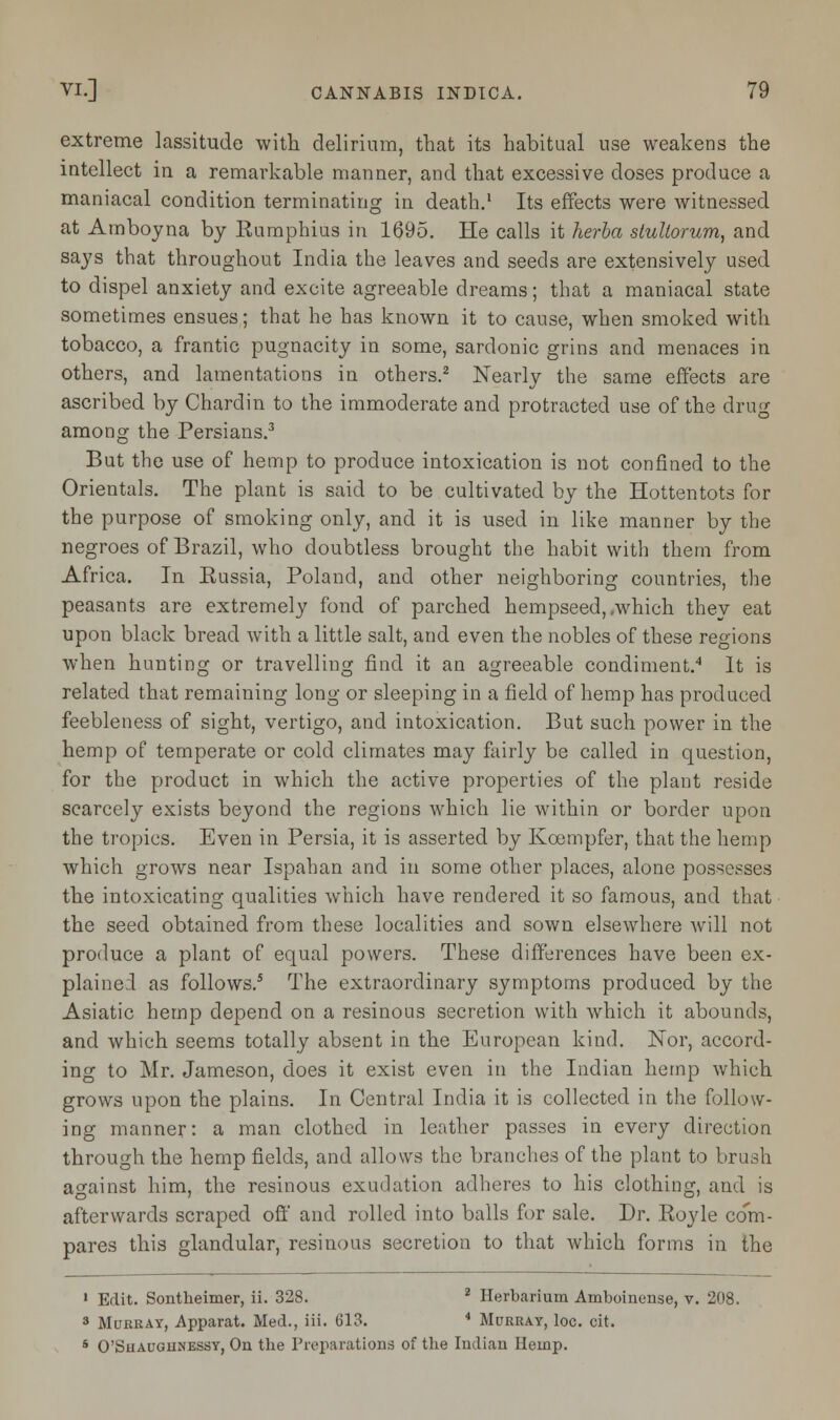 extreme lassitude with delirium, that its habitual use weakens the intellect in a remarkable manner, and that excessive doses produce a maniacal condition terminating iu death.1 Its effects were witnessed at Amboyna by Rumphius in 1695. He calls it herba stultorum, and says that throughout India the leaves and seeds are extensively used to dispel anxiety and excite agreeable dreams; that a maniacal state sometimes ensues; that he has known it to cause, when smoked with tobacco, a frantic pugnacity in some, sardonic grins and menaces in others, and lamentations in others.2 Nearly the same effects are ascribed by Chardin to the immoderate and protracted use of the drug among the Persians.3 But the use of hemp to produce intoxication is not confined to the Orientals. The plant is said to be cultivated by the Hottentots for the purpose of smoking only, and it is used in like manner by the negroes of Brazil, who doubtless brought the habit with them from Africa. In Eussia, Poland, and other neighboring countries, the peasants are extremely fond of parched hempseed, .which they eat upon black bread with a little salt, and even the nobles of these regions when hunting or travelling find it an agreeable condiment.4 It is related that remaining long or sleeping in a field of hemp has produced feebleness of sight, vertigo, and intoxication. But such power in the hemp of temperate or cold climates may fairly be called in question, for the product in which the active properties of the plant reside scarcely exists beyond the regions which lie within or border upon the tropics. Even in Persia, it is asserted by Kcempfer, that the hemp which grows near Ispahan and in some other places, alone possesses the intoxicating qualities which have rendered it so famous, and that the seed obtained from these localities and sown elsewhere will not produce a plant of equal powers. These differences have been ex- plained as follows.5 The extraordinary symptoms produced by the Asiatic hemp depend on a resinous secretion with which it abounds, and which seems totally absent in the European kind. Nor, accord- ing to Mr. Jameson, does it exist even in the Indian hemp which grows upon the plains. In Central India it is collected in the follow- ing manner: a man clothed in leather passes in every direction through the hemp fields, and allows the branches of the plant to brush against him, the resinous exudation adheres to his clothing, and is afterwards scraped off and rolled into balls for sale. Dr. Royle co'Vn- pares this glandular, resinous secretion to that which forms in the 1 Edit. Sontheimer, ii. 328. 2 Herbarium Ainboinense, v. 208. 3 Murray, Apparat. Med., iii. 613. * Murray, loc. cit. s O'Suaughnessy, On the Preparations of the Indian Hemp.