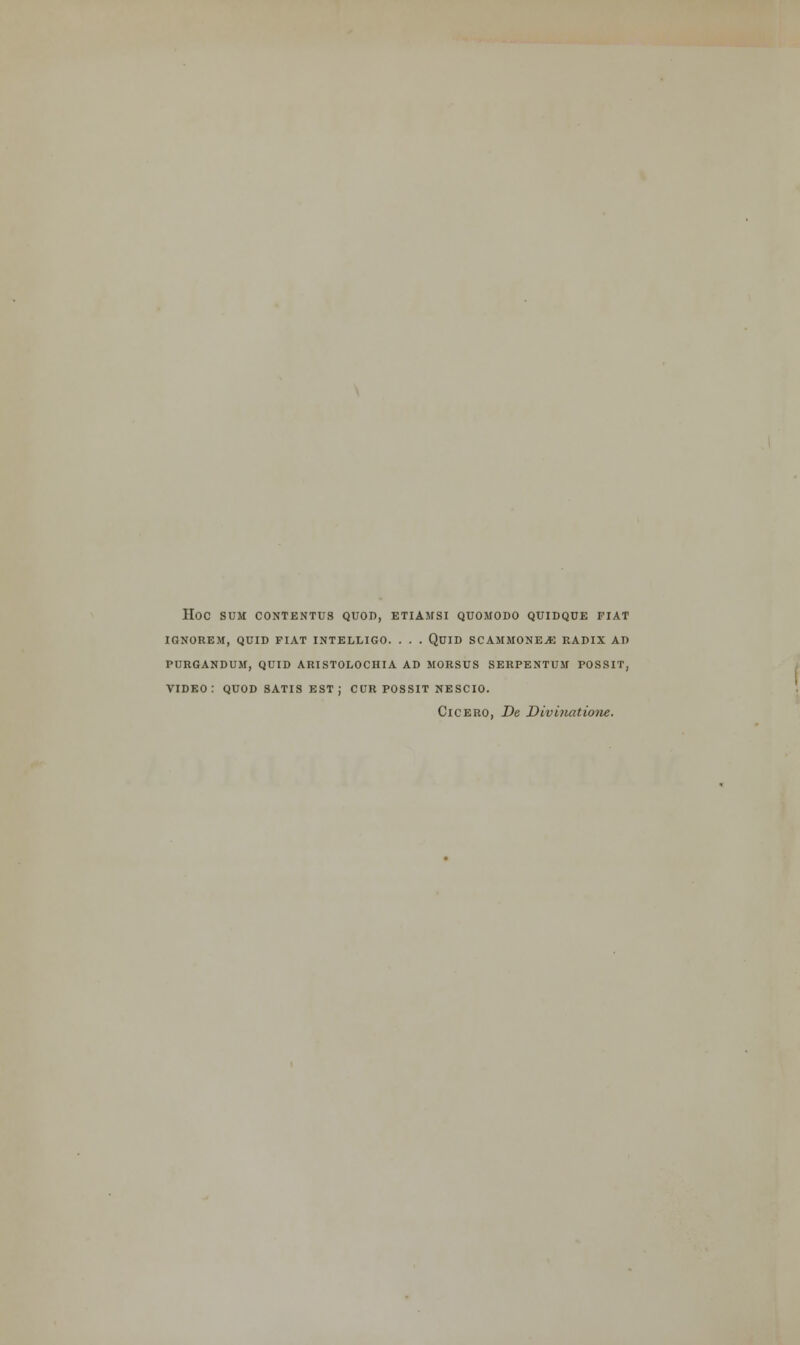 HOC SUM CONTENTUS QUOD, ETIAMSI QUOMODO QUIDQUE FIAT IGNOREM, QUID FIAT INTELLIGO. . . . QUID SCAMMONEjE RADIX AD PURGANDUM, QUID ARISTOLOCHIA AD MORSUS SERPENTUM POSSIT, VIDEO: QUOD SATIS EST; CUR POSSIT NESCIO. Cicero, De Divinatione.