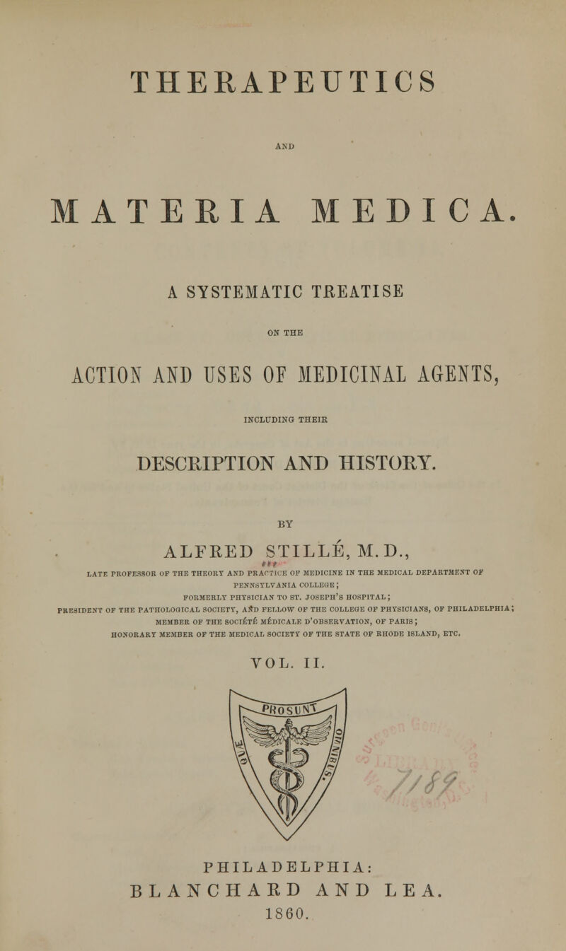 MATERIA MEDIC A. A SYSTEMATIC TREATISE ACTION AND USES OF MEDICINAL AGENTS, INCLUDING TIIEIR DESCRIPTION AND HISTORY. BY ALFRED STILLE, M.D., LATE PROFESSOR OF THE THEORY AND PRACTICE OF MEDICINE IN THE MEDICAL DEPARTMENT OF PENNSYLVANIA COLLEGE ; FORMERLY PHYSICIAN TO ST. JOSEPH'S HOSPITAL; PRESIDENT OF THE PATHOLOGICAL SOCIETY, AND FELLOW OF THE COLLEGE OF PHYSICIANS, OF PHILADELPHIA; MEMBER OF THE SOCIETE MEDICALE D'OBSERVATION, OF PARIS ; HONORARY MEMBER OF THE MEDICAL SOCIETY OF THE STATE OF RHODE ISLAND, ETC. VOL. II. PHILADELPHIA: BLANCHARD AND LEA. 1860.