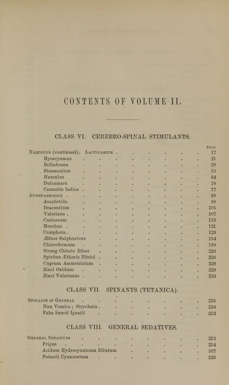 CONTENTS OF VOLUME II. CLASS VI. CEREBRO-SPINAL STIMULANTS. PAGE Nakcotics (continued). Lacticarium ...... 17 Hyoscyamus 21 Belladonna 29 Stramonium 53 Humulus 64 Dulcamara 70 Cannabis Indica . 77 Antispasmodics . 89 Assafcetida 98 Dracontium 105 Valeriana . 107 Castoreum 118 Moschus . 121 Cainphora. 129 iEther Sulphuricus 154 Chloroformum 190 Strong Chloric Ether 226 Spiritus iEtheris Nitrici . 226 Cuprum Ammoniatum 228 Zinci Oxidum 229 Zinci Valerianas . 233 CLASS VII. SPINANTS (TETANICA). Spinants in Gexeral ........ 235 Nux Vomica ; Strychnia ....... 236 Faba Sancti Ignati i . . 252 CLASS VIII. GENERAL SEDATIVES. General Sedatives Frigus .... Acidum Hydrocyanicum Dilutum Potassii Cyanuretum 253 254 307 320