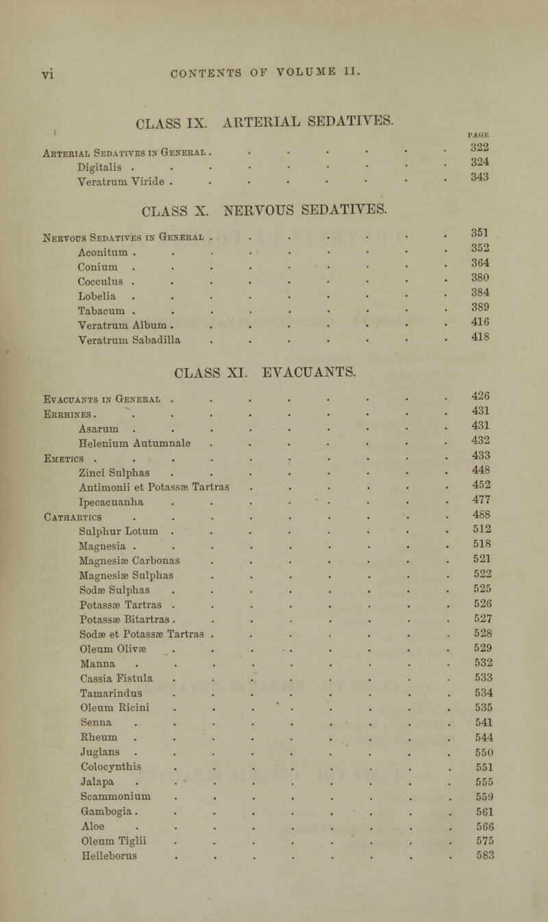 CLASS IX. ARTERIAL SEDATIVES. Arterial Sedatives in General . Digitalis . Veratrum Viride . CLASS X. NERVOUS SEDATIVES. Nervous Sedatives in General Aconituui . Conium Coccuhis . Lobelia Tabacum . Veratrum Album Veratrum Sabadilla PAQK 322 324 343 351 352 364 380 384 389 416 418 CLASS XI. EVACUANTS. Evacuantsin General . Errhines . Asarum Helenium Autumnale Emetics . Zinci Sulphas Antimonii et Potassas Tartras Ipecacuanha Cathartics Sulphur Lotum . Magnesia . Magnesia? Carbonas Magnesiae Sulphas Soda? Sulphas Potassse Tartras Potassse Bitartras Sodse et Potassse Tartras Oleum Olivse Manna Cassia Fistula Tamarindus Oleum Ricini Senna Rheum Juglans Colocynthis Jalapa Scammonium Gambogia. Aloe Oleum Tiglii Helleborus 426 431 431 432 433 448 452 477 488 512 518 521 522 525 526 527 528 529 532 533 534 535 541 544 550 551 555 550 561 566 575 583