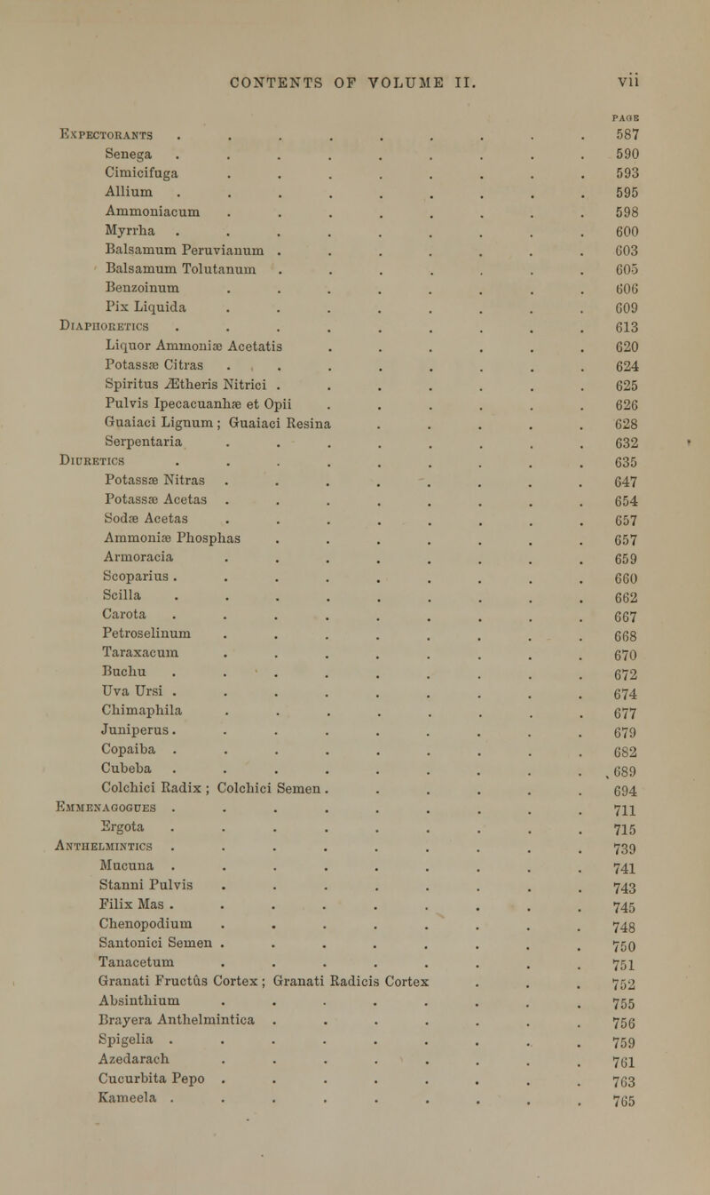 Resina Expectorants Senega Gimicifuga Allium Ammoniacum Myrrba Balsamum Peruvianuin Balsamum Tolutanuin Benzoinum Pix Liquida Diaphoretics Liquor Ammonia) Acetatis Potassse Citras Spiritus iEtheris Nitric i Pulvis Ipecacuanbae et Opii Guaiaci Lignum; Guaiaci Serpentaria Diuretics Potassse Nitras Potassse Acetas Sodse Acetas Aramoniffl Phosph Armoracia Scoparius . Scilla Carota Petroselinum Taraxacum Buchu Uva Ursi . Chimaphila Juniperus. Copaiba . Cubeba Colcbici Radix ; Colcbici Semen Emmenagogues . Ergota Anthelmintics Mucuna . Stanni Pulvis Filix Mas . Chenopodium Santonici Semen Tanacetum Granati Fructus Cortex ; Granati Absintbium Brayera Antbelmintica Spigelia . Azedaracb Cucurbita Pepo Kameela . Radici Cortex PAGE 587 590 593 595 598 600 603 605 606 609 613 620 624 625 626 628 632 635 647 654 657 657 659 660 662 667 668 670 672 674 677 679 682 ,689 694 711 715 739 741 743 745 748 750 751 752 755 756 759 761 763 765