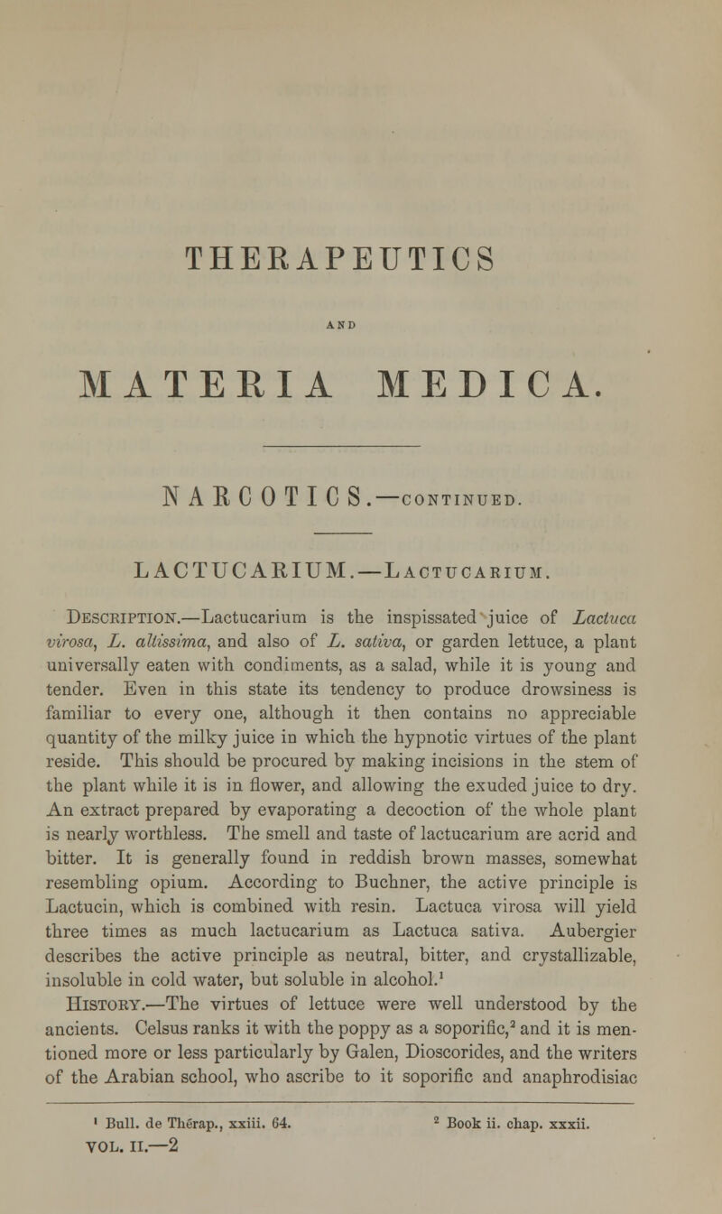 MATERIA MEDIC A. NARCOTICS.—CONTINUED. LACTUCARIUM. —Lactucarium. Description.—Lactucarium is the inspissated juice of Lactuca virosa, L. altissima, and also of L. saliva, or garden lettuce, a plant universally eaten with condiments, as a salad, while it is young and tender. Even in this state its tendency to produce drowsiness is familiar to every one, although it then contains no appreciable quantity of the milky juice in which the hypnotic virtues of the plant reside. This should be procured by making incisions in the stem of the plant while it is in flower, and allowing the exuded juice to dry. An extract prepared by evaporating a decoction of the whole plant is nearly worthless. The smell and taste of lactucarium are acrid and bitter. It is generally found in reddish brown masses, somewhat resembling opium. According to Buchner, the active principle is Lactucin, which is combined with resin. Lactuca virosa will yield three times as much lactucarium as Lactuca sativa. Aubergier describes the active principle as neutral, bitter, and crystallizable, insoluble in cold water, but soluble in alcohol.1 History.—The virtues of lettuce were well understood by the ancients. Celsus ranks it with the poppy as a soporific,2 and it is men- tioned more or less particularly by Galen, Dioscorides, and the writers of the Arabian school, who ascribe to it soporific and anaphrodisiac 1 Bull, de Therap., xxiii. 64. 2 Book ii. chap, xxxii. VOL. II.—2