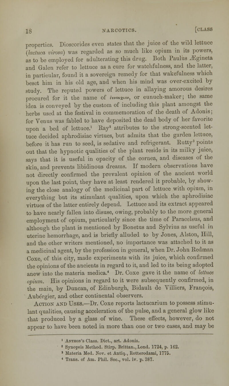 properties. Dioscorides even states that the juice of the wild lettuce (lactuca virosa) was regarded as so much like opium in its powers, as to be employed for adulterating this drug. Both Paulus J^gineta and Galen refer to lettuce as a cure for watchfulness, and the latter, in particular, found it a sovereign remedy for that wakefulness which beset him in his old age, and when his mind was over-excited by study. The reputed powers of lettuce in allaying amorous desires procured for it the name of iwovxtor, or eunuch-maker; the same idea is conveyed by the custom of including this plant amongst the herbs used at the festival in commemoration of the death of Adonis; for Venus was fabled to have deposited the dead body of her favorite upon a bed of lettuce.1 Kay2 attributes to the strong-scented let- tuce decided aphrodisiac virtues, but admits that the garden lettuce, before it has run to seed, is sedative and refrigerant. Kutty3 points out that the hypnotic qualities of the plant reside in its milky juice, says that it is useful in opacity of the cornea, and diseases of the skin, and prevents libidinous dreams. If modern observations have not directly confirmed the prevalent opinion of the ancient world upon the last point, they have at least rendered it probable, by show- ing the close analogy of the medicinal part of lettuce with opium, in everything but its stimulant qualities, upon which the aphrodisiac virtues of the latter entirely depend. Lettuce and its extract appeared to have nearly fallen into disuse, owing, probably to the more general employment of opium, particularly since the time of Paracelsus, and although the plant is mentioned by Bonetus and Sylvius as useful in uterine hemorrhage, and is briefly alluded to by Jones, Alston, Hill, and the other writers mentioned, no importance was attached to it as a medicinal agent, by the profession in general, when Dr. John Redman Coxe, of this city, made experiments with its juice, which confirmed the opinions of the ancients in regard to it, and led to its being adopted anew into the materia medica.4 Dr. Coxe gave it the name of lettuce opium. His opinions in regard to it were subsequently confirmed, in the main, by Duncan, of Edinburgh, Bidault de Villiers, Francois, Aubergier, and other continental observers. Action and Uses.—Dr. Coxe reports lactucarium to possess stimu- lant qualities, causing acceleration of the pulse, and a general glow like that produced by a glass of wine. These effects, however, do not appear to have been noted in more than one or two cases, and may be 1 Akthon's Class. Diet., art. Adonis. 2 Synopsis Method. Stirp. Brittan., Lond. 1724, p. 162. % Materia Med. Nov. et Antiq., Rotterodami, 1775. 4 Trans, of Am. Phil. Soc, vol. iv. p. 387.