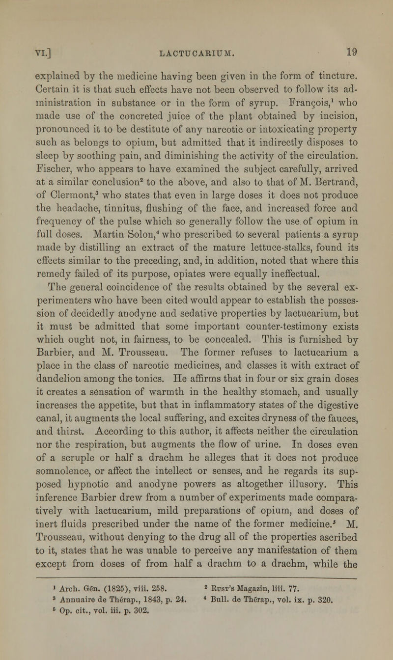 explained by the medicine having been given in the form of tincture. Certain it is that such effects have not been observed to follow its ad- ministration in substance or in the form of syrup. Francois,1 who made use of the concreted juice of the plant obtained by incision, pronounced it to be destitute of any narcotic or intoxicating property such as belongs to opium, but admitted that it indirectly disposes to sleep by soothing pain, and diminishing the activity of the circulation. Fischer, who appears to have examined the subject carefully, arrived at a similar conclusion2 to the above, and also to that of M. Bertrand, of Clermont,3 who states that even in large doses it does not produce the headache, tinnitus, flushing of the face, and increased force and frequency of the pulse which so generally follow the use of opium in full doses. Martin Solon,4 who prescribed to several patients a syrup made by distilling an extract of the mature lettuce-stalks, found its effects similar to the preceding, and, in addition, noted that where this remedy failed of its purpose, opiates were equally ineffectual. The general coincidence of the results obtained by the several ex- perimenters who have been cited would appear to establish the posses- sion of decidedly anodyne and sedative properties by lactucarium, but it must be admitted that some important counter-testimony exists which ought not, in fairness, to be concealed. This is furnished by Barbier, and M. Trousseau. The former refuses to lactucarium a place in the class of narcotic medicines, and classes it with extract of dandelion among the tonics. He affirms that in four or six grain doses it creates a sensation of warmth in the healthy stomach, and usually increases the appetite, but that in inflammatory states of the digestive canal, it augments the local suffering, and excites dryness of the fauces, and thirst. According to this author, it affects neither the circulation nor the respiration, but augments the flow of urine. In doses even of a scruple or half a drachm he alleges that it does not produce somnolence, or affect the intellect or senses, and he regards its sup- posed hypnotic and anodyne powers as altogether illusory. This inference Barbier drew from a number of experiments made compara- tively with lactucarium, mild preparations of opium, and doses of inert fluids prescribed under the name of the former medicine.'5 M. Trousseau, without denying to the drug all of the properties ascribed to it, states that he was unable to perceive any manifestation of them except from doses of from half a drachm to a drachm, while the 1 Arch. Gen. (1825), viii. 258. 2 Bust's Magazin, liii. 77. 3 Annuaire de Therap., 1843, p. 24. * Bull, de Therap., vol. ix. p. 320. 6 Op. cit., vol. iii. p. 302.