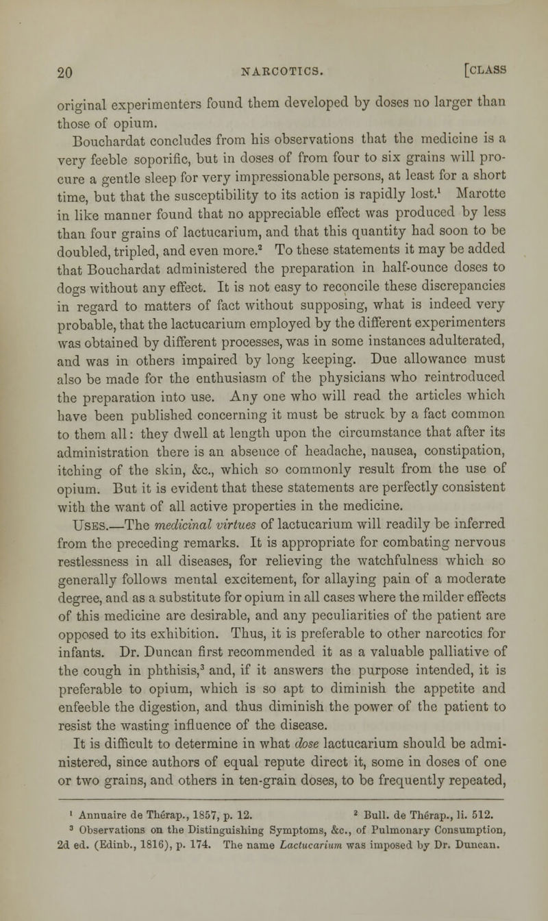 original experimenters found them developed by doses no larger than those of opium. Bouchardat concludes from his observations that the medicine is a very feeble soporific, but in doses of from four to six grains will pro- cure a gentle sleep for very impressionable persons, at least for a short time, but that the susceptibility to its action is rapidly lost.1 Marotte in like manner found that no appreciable effect was produced by less than four grains of lactucarium, and that this quantity had soon to be doubled, tripled, and even more.2 To these statements it may be added that Bouchardat administered the preparation in half-ounce doses to dogs without any effect. It is not easy to reconcile these discrepancies in regard to matters of fact without supposing, what is indeed very probable, that the lactucarium employed by the different experimenters was obtained by different processes, was in some instances adulterated, and was in others impaired by long keeping. Due allowance must also be made for the enthusiasm of the physicians who reintroduced the preparation into use. Any one who will read the articles which have been published concerning it must be struck by a fact common to them all: they dwell at length upon the circumstance that after its administration there is an absence of headache, nausea, constipation, itching of the skin, &c, which so commonly result from the use of opium. But it is evident that these statements are perfectly consistent with the want of all active properties in the medicine. Uses.—The medicinal virtues of lactucarium will readily be inferred from the preceding remarks. It is appropriate for combating nervous restlessness in all diseases, for relieving the watchfulness which so generally follows mental excitement, for allaying pain of a moderate degree, and as a substitute for opium in all cases where the milder effects of this medicine are desirable, and any peculiarities of the patient are opposed to its exhibition. Thus, it is preferable to other narcotics for infants. Dr. Duncan first recommended it as a valuable palliative of the cough in phthisis,3 and, if it answers the purpose intended, it is preferable to opium, which is so apt to diminish the appetite and enfeeble the digestion, and thus diminish the power of the patient to resist the wasting influence of the disease. It is difficult to determine in what dose lactucarium should be admi- nistered, since authors of equal repute direct it, some in doses of one or two grains, and others in ten-grain doses, to be frequently repeated, 1 Annuaire de Therap., 1857, p. 12. 2 Bull, de Therap., li. 512. 3 Observations on the Distinguishing Symptoms, &c, of Pulmonary Consumption, 2d ed. (Edinb., 1816), p. 174. The name Lactucarium was imposed by Dr. Duncan.