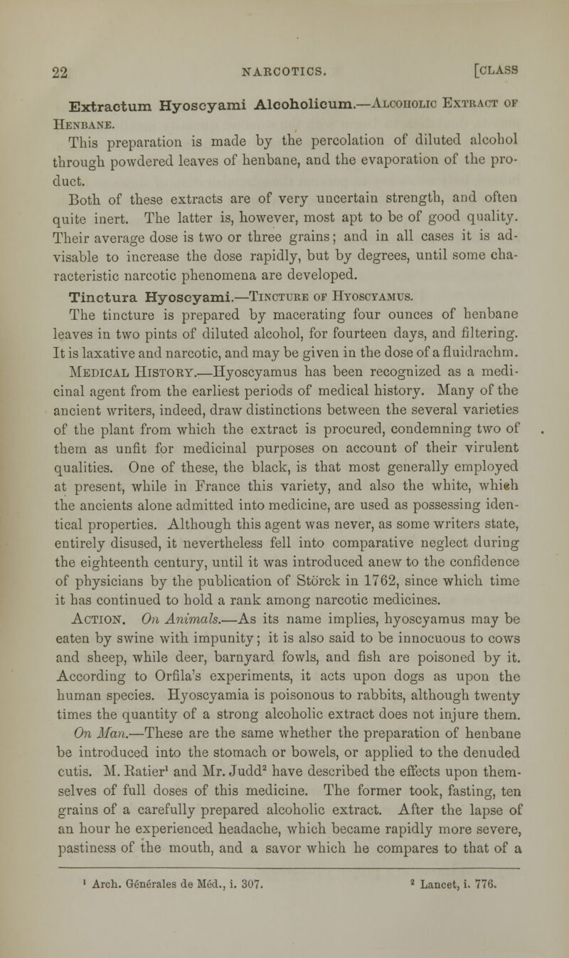 Extractum Hyoscyami Alcoholicum— Alcoholic Extract of Henbane. This preparation is made by the percolation of diluted alcohol through powdered leaves of henbane, and the evaporation of the pro- duct. Both of these extracts are of very uncertain strength, and often quite inert. The latter is, however, most apt to be of good quality. Their average dose is two or three grains; and in all cases it is ad- visable to increase the dose rapidly, but by degrees, until some cha- racteristic narcotic phenomena are developed. Tinctura Hyoscyami.—Tincture of Hyoscyamus. The tincture is prepared by macerating four ounces of henbane leaves in two pints of diluted alcohol, for fourteen days, and filtering. It is laxative and narcotic, and may be given in the dose of a fluidrachm. Medical History.—Hyoscyamus has been recognized as a medi- cinal agent from the earliest periods of medical history. Many of the ancient writers, indeed, draw distinctions between the several varieties of the plant from which the extract is procured, condemning two of them as unfit for medicinal purposes on account of their virulent qualities. One of these, the black, is that most generally employed at present, while in France this variety, and also the white, whieh the ancients alone admitted into medicine, are used as possessing iden- tical properties. Although this agent was never, as some writers state, entirely disused, it nevertheless fell into comparative neglect during the eighteenth century, until it was introduced anew to the confidence of physicians by the publication of Storck in 1762, since which time it has continued to hold a rank among narcotic medicines. Action. On Animals.—As its name implies, hyoscyamus may be eaten by swine with impunity; it is also said to be innocuous to cows and sheep, while deer, barnyard fowls, and fish are poisoned by it. According to Orfila's experiments, it acts upon dogs as upon the human species. Hyoscyamia is poisonous to rabbits, although twenty times the quantity of a strong alcoholic extract does not injure them. On Man.—These are the same whether the preparation of henbane be introduced into the stomach or bowels, or applied to the denuded cutis. M. Ratier1 and Mr. Judd2 have described the effects upon them- selves of full doses of this medicine. The former took, fasting, ten grains of a carefully prepared alcoholic extract. After the lapse of an hour he experienced headache, which became rapidly more severe, pastiness of the mouth, and a savor which he compares to that of a 1 Arch. Generates de Med., i. 307. 2 Lancet, i. 776.