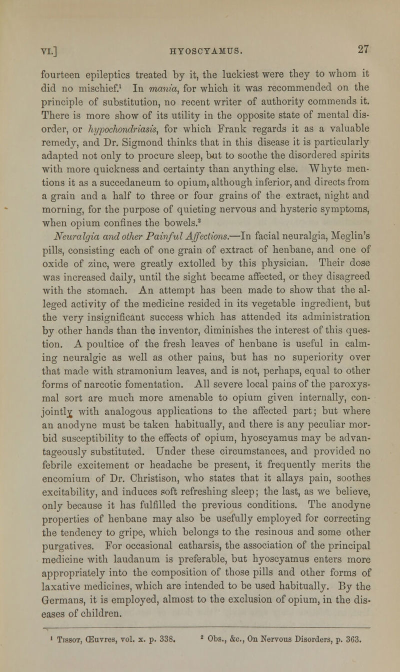 fourteen epileptics treated by it, the luckiest were they to whom it did no mischief.1 In mania, for which it was recommended on the principle of substitution, no recent writer of authority commends it. There is more show of its utility in the opposite state of mental dis- order, or hypochondriasis, for which Frank regards it as a valuable remedy, and Dr. Sigmoud thinks that in this disease it is particularly adapted not only to procure sleep, but to soothe the disordered spirits with more quickness and certainty than anything else. Whyte men- tions it as a succedaneum to opium, although inferior, and directs from a grain and a half to three or four grains of the extract, night and morning, for the purpose of quieting nervous and hysteric symptoms, when opium confines the bowels.2 Neuralgia and other Painful Affections.—In facial neuralgia, Meglin's pills, consisting each of one grain of extract of henbane, and one of oxide of zinc, were greatly extolled by this physician. Their dose was increased daily, until the sight became affected, or they disagreed with the stomach. An attempt has been made to show that the al- leged activity of the medicine resided in its vegetable ingredient, but the very insignificant success which has attended its administration by other hands than the inventor, diminishes the interest of this ques- tion. A poultice of the fresh leaves of henbane is useful in calm- ing neuralgic as well as other pains, but has no superiority over that made with stramonium leaves, and is not, perhaps, equal to other forms of narcotic fomentation. All severe local pains of the paroxys- mal sort are much more amenable to opium given internally, con- jointly, with analogous applications to the affected part; but where an anodyne must be taken habitually, and there is any peculiar mor- bid susceptibility to the effects of opium, hyoscyamus may be advan- tageously substituted. Under these circumstances, and provided no febrile excitement or headache be present, it frequently merits the encomium of Dr. Christison, who states that it allays pain, soothes excitability, and induces soft refreshing sleep; the last, as we believe, only because it has fulfilled the previous conditions. The anodyne properties of henbane may also be usefully employed for correcting the tendency to gripe, which belongs to the resinous and some other purgatives. For occasional catharsis, the association of the principal medicine with laudanum is preferable, but hyoscyamus enters more appropriately into the composition of those pills and other forms of laxative medicines, which are intended to be used habitually. By the Germans, it is employed, almost to the exclusion of opium, in the dis- eases of children. 1 Tissot, (Euvres, vol. x. p. 338. 2 Obs., &c, On Nervous Disorders, p. 363.