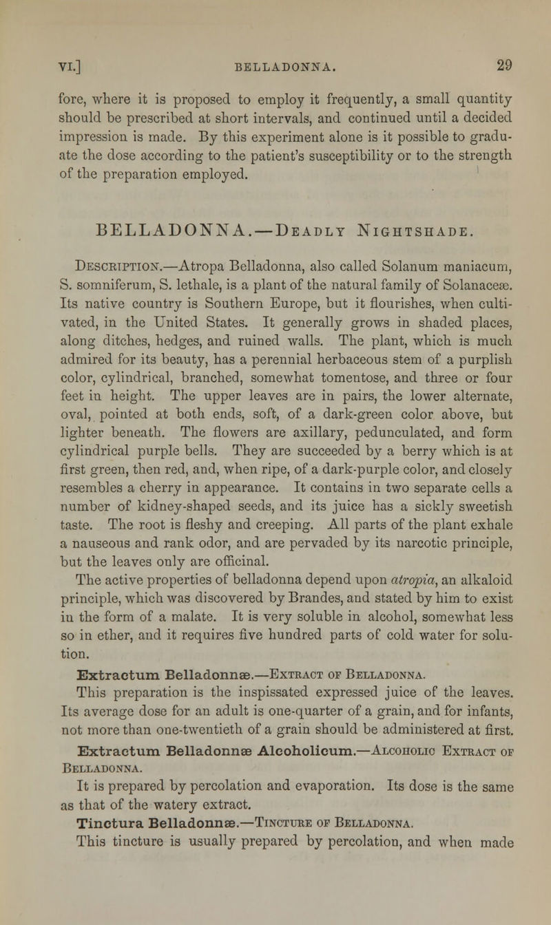 fore, where it is proposed to employ it frequently, a small quantity should be prescribed at short intervals, and continued until a decided impression is made. By this experiment alone is it possible to gradu- ate the dose according to the patient's susceptibility or to the strength of the preparation employed. BELLADONNA. — Deadly Nightshade. Descetption.—Atropa Belladonna, also called Solanum maniacum, S. somniferum, S. lethale, is a plant of the natural family of Solanacese. Its native country is Southern Europe, but it flourishes, when culti- vated, in the United States. It generally grows in shaded places, along ditches, hedges, and ruined walls. The plant, which is much admired for its beauty, has a perennial herbaceous stem of a purplish color, cylindrical, branched, somewhat tomentose, and three or four feet in height. The upper leaves are in pairs, the lower alternate, oval, pointed at both ends, soft, of a dark-green color above, but lighter beneath. The flowers are axillary, pedunculated, and form cylindrical purple bells. They are succeeded by a berry which is at first green, then red, and, when ripe, of a dark-purple color, and closely resembles a cherry in appearance. It contains in two separate cells a number of kidney-shaped seeds, and its juice has a sickly sweetish taste. The root is fleshy and creeping. All parts of the plant exhale a nauseous and rank odor, and are pervaded by its narcotic principle, but the leaves only are officinal. The active properties of belladonna depend upon atropia, an alkaloid principle, which was discovered by Brandes, and stated by him to exist in the form of a malate. It is very soluble in alcohol, somewhat less so in ether, and it requires five hundred parts of cold water for solu- tion. Extractum Belladonnae.—Extract of Belladonna. This preparation is the inspissated expressed juice of the leaves. Its average dose for an adult is one-quarter of a grain, and for infants, not more than one-twentieth of a grain should be administered at first. Extractum Belladonnae Aleoholicum.—Alcoholic Extract op Belladonna. It is prepared by percolation and evaporation. Its dose is the same as that of the watery extract. Tinctura Belladonnae.—Tincture op Belladonna. This tincture is usually prepared by percolation, and when made