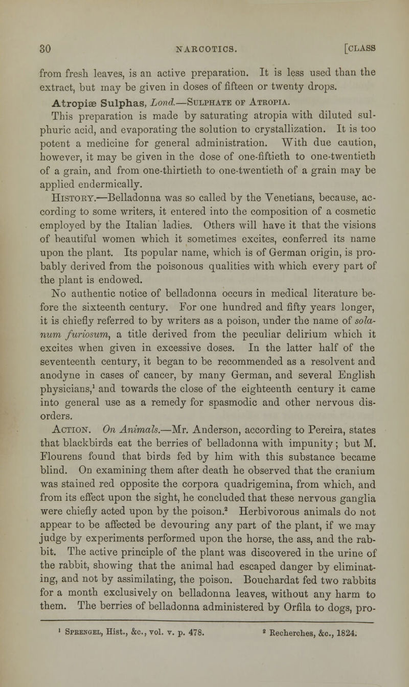 from fresh leaves, is an active preparation. It is less used than the extract, but may be given in doses of fifteen or twenty drops. Atropiae Sulphas, Lond.—Sulphate of Atropia. This preparation is made by saturating atropia with diluted sul- phuric acid, and evaporating the solution to crystallization. It is too potent a medicine for general administration. With due caution, however, it may be given in the dose of one-fiftieth to one-twentieth of a grain, and from one-thirtieth to one-twentieth of a grain may be applied endermically. History.—Belladonna was so called by the Venetians, because, ac- cording to some writers, it entered into the composition of a cosmetic employed by the Italian ladies. Others will have it that the visions of beautiful women which it sometimes excites, conferred its name upon the plant. Its popular name, which is of German origin, is pro- bably derived from the poisonous qualities with which every part of the plant is endowed. No authentic notice of belladonna occurs in medical literature be- fore the sixteenth century. For one hundred and fifty years longer, it is chiefly referred to by writers as a poison, under the name of sola- rium furiosum, a title derived from the peculiar delirium which it excites when given in excessive doses. In the latter half of the seventeenth century, it began to be recommended as a resolvent and anodyne in cases of cancer, by many German, and several English physicians,1 and towards the close of the eighteenth century it came into general use as a remedy for spasmodic and other nervous dis- orders. Action-. On Animals.—Mr. Anderson, according to Pereira, states that blackbirds eat the berries of belladonna with impunity; but M. Flourens found that birds fed by him with this substance became blind. On examining them after death he observed that the cranium was stained red opposite the corpora quadrigemina, from which, and from its effect upon the sight, he concluded that these nervous ganglia were chiefly acted upon by the poison.2 Herbivorous animals do not appear to be affected be devouring any part of the plant, if we may judge by experiments performed upon the horse, the ass, and the rab- bit. The active principle of the plant was discovered in the urine of the rabbit, showing that the animal had escaped danger by eliminat- ing, and not by assimilating, the poison. Bouchardat fed two rabbits for a month exclusively on belladonna leaves, without any harm to them. The berries of belladonna administered by Orfila to dogs, pro- 1 Sprengel, Hist., &c, vol. v. p. 478. 2 Recherches, &c, 1824.