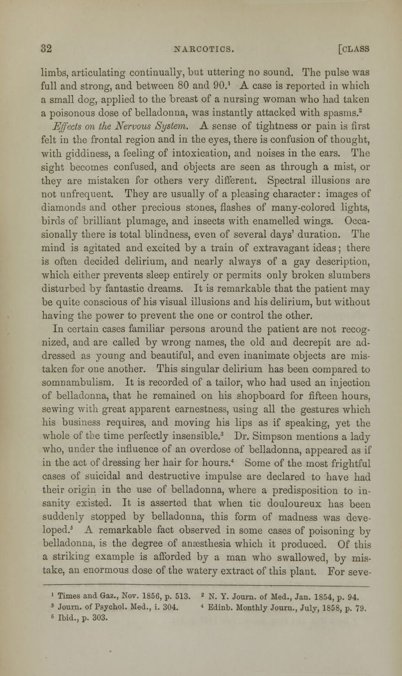 limbs, articulating continually, but uttering no sound. The pulse was full and strong, and between 80 and 90. A case is reported in which a small dog, applied to the breast of a nursing woman who had taken a poisonous dose of belladonna, was instantly attacked with spasms.2 Effects on the Nervous System. A sense of tightness or pain is first felt in the frontal region and in the eyes, there is confusion of thought, with giddiness, a feeling of intoxication, and noises in the ears. The sight becomes confused, and objects are seen as through a mist, or they are mistaken for others very different. Spectral illusions are not unfrequent. They are usually of a pleasing character: images of diamonds and other precious stones, flashes of many-colored lights, birds of brilliant plumage, and insects with enamelled wings. Occa- sionally there is total blindness, even of several days' duration. The mind is agitated and excited by a train of extravagant ideas; there is often decided delirium, and nearly always of a gay description, which either prevents sleep entirely or permits only broken slumbers disturbed by fantastic dreams. It is remarkable that the patient may be quite conscious of his visual illusions and his delirium, but without having the power to prevent the one or control the other. In certain cases familiar persons around the patient are not recog- nized, and are called by wrong names, the old and decrepit are ad- dressed as young and beautiful, and even inanimate objects are mis- taken for one another. This singular delirium has been compared to somnambulism. It is recorded of a tailor, who had used an injection of belladonna, that he remained on his shopboard for fifteen hours, sewing with great apparent earnestness, using all the gestures which his business requires, and moving his lips as if speaking, yet the whole of the time perfectly insensible.3 Dr. Simpson mentions a lady who, under the influence of an overdose of belladonna, appeared as if in the act of dressing her hair for hours.4 Some of the most frightful cases of suicidal and destructive impulse are declared to have had their origin in the use of belladonna, where a predisposition to in- sanity existed. It is asserted that when tic douloureux has been suddenly stopped by belladonna, this form of madness was deve- loped.5 A remarkable fact observed in some cases of poisoning by belladonna, is the degree of anaesthesia which it produced. Of this a striking example is afforded by a man who swallowed, by mis- take, an enormous dose of the watery extract of this plant. For seve- 1 Times and Gaz., Nov. 1856, p. 513. 2 N. Y. Journ. of Med., Jan. 1854, p. 94. 3 Joum. of Psychol. Med., i. 304. 4 Edinb. Monthly Journ., July, 1858, p. 79. 6 Ibid., p. 303.
