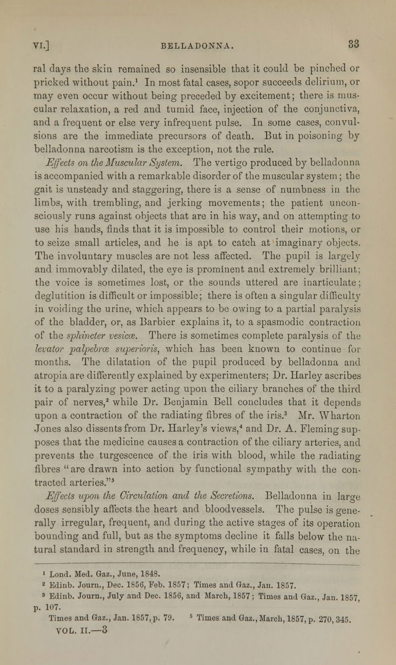 ral days the skin remained so insensible that it could be pinched or pricked without pain.1 In most fatal cases, sopor succeeds delirium, or may even occur without being preceded by excitement; there is mus- cular relaxation, a red and tumid face, injection of the conjunctiva, and a frequent or else very infrequent pulse. In some cases, convul- sions are the immediate precursors of death. But in poisoning by belladonna narcotism is the exception, not the rule. Effects on the Muscular System. The vertigo produced by belladonna is accompanied with a remarkable disorder of the muscular system; the gait is unsteady and staggering, there is a sense of numbness in the limbs, with trembling, and jerking movements; the patient uncon- sciously runs against objects that are in his way, and on attempting to use his hands, finds that it is impossible to control their motions, or to seize small articles, and he is apt to catch at imaginary objects. The involuntary muscles are not less affected. The pupil is largely and immovably dilated, the eye is prominent and extremely brilliant; the voice is sometimes lost, or the sounds uttered are inarticulate; deglutition is difficult or impossible; there is often a singular difficulty in voiding the urine, which appears to be owing to a partial paralysis of the bladder, or, as Barbier explains it, to a spasmodic contraction of the sphincter vesicce. There is sometimes complete paralysis of the levator palpebral superioris, which has been known to continue for months. The dilatation of the pupil produced by belladonna and atropia are differently explained by experimenters; Dr. Harley ascribes it to a paralyzing power acting upon the ciliary branches of the third pair of nerves,2 while Dr. Benjamin Bell concludes that it depends upon a contraction of the radiating fibres of the iris.3 Mr. Wharton Jones also dissents from Dr. Harley's views,4 and Dr. A. Fleming sup- poses that the medicine causes a contraction of the ciliary arteries, and prevents the turgescence of the iris with blood, while the radiating fibres  are drawn into action by functional sympathy with the con- tracted arteries.3 Effects upon the Circulation and the Secretions. Belladonna in laro-e doses sensibly affects the heart and bloodvessels. The pulse is gene- rally irregular, frequent, and during the active stages of its operation bounding and full, but as the symptoms decline it falls below the na- tural standard in strength and frequency, while in fatal cases, on the 1 Loud. Med. Gaz., June, 1848. 2 Edinb. Journ., Dec. 1856, Feb. 1857; Times and Gaz., Jan. 1857. 3 Edinb. Journ., July and Dec. 1856, and March, 1857; Times and Gaz., Jan. 1857, p. 107. Times and Gaz., Jan. 1857, p. 79. 5 Times and Gaz., March, 1857, p. 270, 345. VOL. II.—3