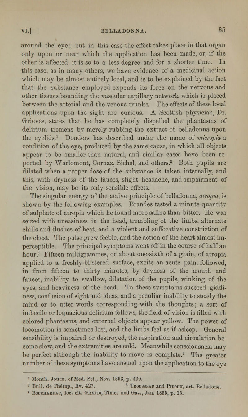 around the eye; but in this case the effect takes place in that organ only upon or near which the application has been made, or, if the other is affected, it is so to a less degree and for a shorter time. In this case, as in many others, we have evidence of a medicinal action which may be almost entirely local, and is to be explained by the fact that the substance employed expends its force on the nervous and other tissues bounding the vascular capillary network which is placed between the arterial and the venous trunks. The effects of these local applications upon the sight are curious. A Scottish physician, Dr. Grieves, states that he has completely dispelled the phantasms of delirium tremens by merely rubbing the extract of belladonna upon the eyelids.1 Donders has described under the name of micropia a condition of the eye, produced by the same cause, in which all objects appear to be smaller than natural, and similar cases have been re- ported by Warlomont, Cornaz, Sichel, and others.2 Both pupils are dilated when a proper dose of the substance is taken internally, and this, with dryness of the fauces, slight headache, and impairment of the vision, may be its only sensible effects. The singular energy of the active principle of belladonna, atropia, is shown by the following examples. Brandes tasted a minute quantity of sulphate of atropia which he found more saline than bitter. He was seized with uneasiness in the head, trembling of the limbs, alternate chills and flushes of heat, and a violent and suffocative constriction of the chest. The pulse grew feeble, and the action of the heart almost im- perceptible. The principal symptoms went off in the course of half an hour.3 Fifteen milligrammes, or about one-sixth of a grain, of atropia applied to a freshly-blistered surface, excite an acute pain, followed, in from fifteen to thirty minutes, by dryness of the mouth and fauces, inability to swallow, dilatation of the pupils, winking of the eyes, and heaviness of the head. To these symptoms succeed giddi- ness, confusion of sight and ideas, and a peculiar inability to steady the mind or to utter words corresponding with the thoughts; a sort of imbecile or loquacious delirium follows, the field of vision is filled with colored phantasms, and external objects appear yellow. The power of locomotion is sometimes lost, and the limbs feel as if asleep. General sensibility is impaired or destroyed, the respiration and circulation be- come slow, and the extremities are cold. Meanwhile consciousness may be perfect although the inability to move is complete.4 The greater number of these symptoms have ensued upon the application to the eye 1 Month. Journ. of Med. Sci., Nov. 1853, p. 430. 2 Bull, de Therap., liv. 427. 3 Trousskau and Pidoux, art. Belladone. * Bouchardat, loc. cit. Grandi, Times and Gaz., Jan. 1855, p. 15.