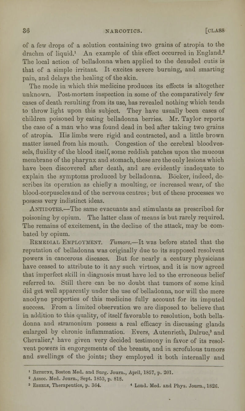 of a few drops of a solution containing two grains of atropia to the drachm of liquid.1 An example of this effect occurred in England.2 The local action of belladonna when applied to the denuded cutis is that of a simple irritant. It excites severe burning, and smarting pain, and delays the healing of the skin. The mode in which this medicine produces its effects is altogether unknown. Post-mortem inspection in some of the comparatively few cases of death resulting from its use, has revealed nothing which tends to throw light upon this subject. They have usually been cases of children poisoned by eating belladonna berries. Mr. Taylor reports the case of a man who was found dead in bed after taking two grains of atropia. His limbs were rigid and contracted, and a little brown matter issued from his mouth. Congestion of the cerebral bloodves- sels, fluidity of the blood itself, some reddish patches upon the mucous membrane of the pharynx and stomach, these are the only lesions which have been discovered after death, and are evidently inadequate to explain the symptoms produced by belladonna. Bocker, indeed, de- scribes its operation as chiefly a moulting, or increased wear, of the blood-corpuscles and of the nervous centres; but of these processes we possess very indistinct ideas. Antidotes.—The same evacuants and stimulants as prescribed for poisoning by opium. The latter class of means is but rarely required. The remains of excitement, in the decline of the attack, may be com- bated by opium. Remedial Employment. Tumors.—It was before stated that the reputation of belladonna was originally due to its supposed resolvent powers in cancerous diseases. But for nearly a century physicians have ceased to attribute to it any such virtues, and it is now agreed that imperfect skill in diagnosis must have led to the erroneous belief referred to. Still there can be no doubt that tumors of some kind did get well apparently under the use of belladonna, nor will the mere anodyne properties of this medicine fully account for its imputed success. From a limited observation we are disposed to believe that in addition to this quality, of itself favorable to resolution, both bella- donna and stramonium possess a real efficacy in discussing glands enlarged by chronic inflammation. Evers, Autenrieth, Dalruc,3 and Chevalier,4 have given very decided testimony in favor of its resol- vent powers in engorgements of the breasts, and in scrofulous tumors and swellings of the joints; they employed it both internally and ' Bethune, Boston Med. and Surg. Journ., April, 1857, p. 201. 2 Assoc. Med. Journ., Sept. 1853, p. 818. 3 Ebekle, Therapeutics, p. 3G4. 4 Lond. Med. and Phys. Journ., 1826.