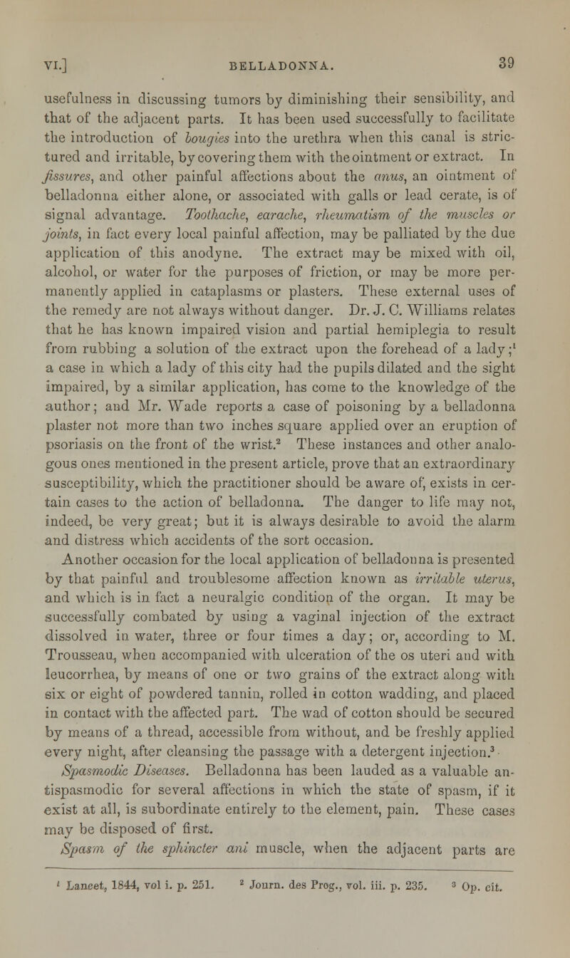 usefulness in discussing tumors by diminishing their sensibility, and that of the adjacent parts. It has been used successfully to facilitate the introduction of bougies into the urethra when this canal is stric- tured and irritable, by covering them with the ointment or extract. In fissures, and other painful affections about the anus, an ointment of belladonna either alone, or associated with galls or lead cerate, is of signal advantage. Toothache, earache, rheumatism of the muscles or joints, in fact every local painful affection, may be palliated by the due application of this anodyne. The extract may be mixed with oil, alcohol, or water for the purposes of friction, or may be more per- manently applied in cataplasms or plasters. These external uses of the remedy are not always without danger. Dr. J. C. Williams relates that he has known impaired vision and partial hemiplegia to result from rubbing a solution of the extract upon the forehead of a lady;1 a case in which a lady of this city had the pupils dilated and the sight impaired, by a similar application, has come to the knowledge of the author; and Mr. Wade reports a case of poisoning by a belladonna plaster not more than two inches square applied over an eruption of psoriasis on the front of the wrist.2 These instances and other analo- gous ones mentioned in the present article, prove that an extraordinary susceptibility, which the practitioner should be aware of, exists in cer- tain cases to the action of belladonna- The danger to life may not, indeed, be very great; but it is always desirable to avoid the alarm and distress which accidents of the sort occasion. Another occasion for the local application of belladonna is presented by that painful and troublesome affection known as irritable uterus, and which is in fact a neuralgic condition of the organ. It may be successfully combated by using a vaginal injection of the extract dissolved in water, three or four times a day; or, according to M. Trousseau, when accompanied with ulceration of the os uteri and with leucorrhea, by means of one or two grains of the extract along with six or eight of powdered tannin, rolled in cotton wadding, and placed in contact with the affected part. The wad of cotton should be secured by means of a thread, accessible from without, and be freshly applied every night, after cleansing the passage with a detergent injection.3 Spasmodic Diseases. Belladonna has been lauded as a valuable an- tispasmodic for several affections in which the state of spasm, if it exist at all, is subordinate entirely to the element, pain. These cases may be disposed of first. Spasm of the sphincter ani muscle, when the adjacent parts are • Lancet, 1844, vol i. p. 251. 2 Journ. des Prog., vol. iii. p. 235. 3 Op. cit.