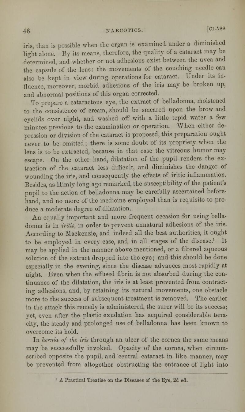 iris, than is possible when the organ is examined under a diminished light alone. By its means, therefore, the quality of a cataract may be determined, and whether or not adhesions exist between the uvea and the capsule of the lens: the movements of the couching needle can also be kept in view during operations for cataract. Under its in- fluence, moreover, morbid adhesions of the iris may be broken up, and abnormal positions of this organ corrected. To prepare a cataractous eye, the extract of belladonna, moistened to the consistence of cream, should be smeared upon the brow and eyelids over night, and washed off with a little tepid water a few minutes previous to the examination or operation. When either de- pression or division of the cataract is proposed, this preparation ought never to be omitted; there is some doubt of its propriety when the lens is to be extracted, because in that case the vitreous humor may escape. On the other hand, dilatation of the pupil renders the ex- traction of the cataract less difficult, and diminishes the danger of wounding the iris, and consequently the effects of iritic inflammation. Besides, as Himly long ago remarked, the susceptibility of the patient's pupil to the action of belladonna may be carefully ascertained before- hand, and no more of the medicine employed than is requisite to pro- duce a moderate degree of dilatation. An equally important and more frequent occasion for using bella- donna is in iritis, in order to prevent unnatural adhesions of the iris. According to Mackenzie, and indeed all the best authorities, it ought to be employed in every case, and in all stages of the disease.1 It may be applied in the manner above mentioned, or a filtered aqueous solution of the extract dropped into the eye; and this should be done especially in the evening, since the disease advances most rapidly at night. Even when the effused fibrin is not absorbed during the con- tinuance of the dilatation, the iris is at least prevented from contract- ing adhesions, and, by retaining its natural movements, one obstacle more to the success of subsequent treatment is removed. The earlier in the attack this remedy is administered, the surer will be its success; yet, even after the plastic exudation has acquired considerable tena- city, the steady and prolonged use of belladonna has been known to overcome its hold. In hernia of the iris through an ulcer of the cornea the same means may be successfully invoked. Opacity of the cornea, when circum- scribed opposite the pupil, and central cataract in like manner, may be prevented from altogether obstructing the entrance of light into 1 A Practical Treatise on the Diseases of the Eye, 2d ed.