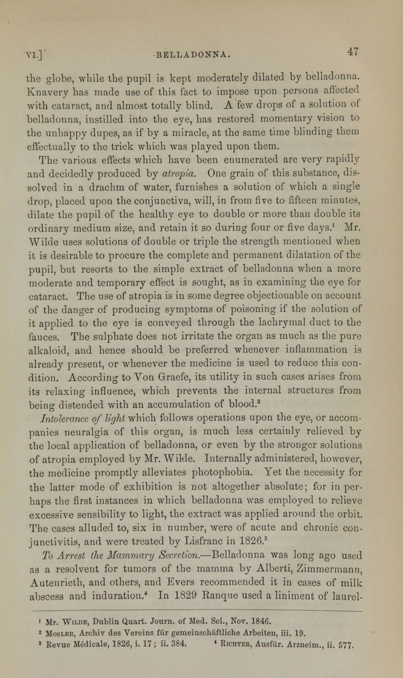 the globe, while the pupil is kept moderately dilated by belladonna. Knavery has made use of this fact to impose upon persons affected with cataract, and almost totally blind. A few drops of a solution of belladonna, instilled into the eye, has restored momentary vision to the unhappy dupes, as if by a miracle, at the same time blinding them effectually to the trick which was played upon them. The various effects which have been enumerated are very rapidly and decidedly produced by atropia. One grain of this substance, dis- solved in a drachm of water, furnishes a solution of which a single drop, placed upon the conjunctiva, will, in from five to fifteen minutes, dilate the pupil of the healthy eye to double or more than double its ordinary medium size, and retain it so during four or five days.1 Mr. Wilde uses solutions of double or triple the strength mentioned when it is desirable to procure the complete and permanent dilatation of the pupil, but resorts to the simple extract of belladonna when a more moderate and temporary effect is sought, as in examining the eye for cataract. The use of atropia is in some degree objectionable on account of the danger of producing symptoms of poisoning if the solution of it applied to the eye is conveyed through the lachrymal duct to the fauces. The sulphate does not irritate the organ as much as the pure alkaloid, and hence should be preferred whenever inflammation is already present, or whenever the medicine is used to reduce this con- dition. According to Von Graefe, its utility in such cases arises from its relaxing influence, which prevents the internal structures from being distended with an accumulation of blood.2 Intolerance of light which follows operations upon the eye, or accom- panies neuralgia of this organ, is much less certainly relieved by the local application of belladonna, or even by the stronger solutions of atropia employed by Mr. Wilde. Internally administered, however, the medicine promptly alleviates photophobia. Yet the necessity for the latter mode of exhibition is not altogether absolute; for in per- haps the first instances in which belladonna was employed to relieve excessive sensibility to light, the extract was applied around the orbit. The cases alluded to, six in number, were of acute and chronic con- junctivitis, and were treated by Lisfranc in 1826.3 To Arrest the Mammary Secretion.—Belladonna was long ago used as a resolvent for tumors of the mamma by Alberti, Zimmermann, Autenrieth, and others, and Evers recommended it in cases of milk abscess and induration.4 In 1829 Ranque used a liniment of laurel- ' Mr. Wilde, Dublin Quart. Journ. of Med. Sci., Nov. 1846. 2 Mosler, Archiv des Vereins fur gemeinschaftliche Arbeiten, iii. 19.