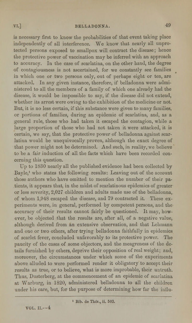 is necessary first to know the probabilities of that event taking place independently of all interference. We know that nearly all unpro- tected persons exposed to smallpox will contract the disease; hence the protective power of vaccination may be inferred with an approach to accuracy. In the case of scarlatina, on the other hand, the degree of contagiousness is not ascertained, for we constantly see families in which one or two persons only, out of perhaps eight or ten, are attacked. In any given instance, therefore, if belladonna were admi- nistered to all the members of a family of which one already had the disease, it would be impossible to say, if the disease did not extend, whether its arrest were owing to the exhibition of the medicine or not. But, it is no less certain, if this substance were given to many families, or portions of families, during an epidemic of scarlatina, and, as a general rule, those who had taken it escaped the contagion, while a large proportion of those who had not taken it were attacked, it is certain, we say, that the protective power of belladonna against scar- latina would be unequivocally proven, although the exact degree of that power might not be determined. And such, in reality, we believe to be a fair induction of all the facts which have been recorded con- cerning this question. Up to 1830 nearly all the published evidence had been collected by Bayle,1 who states the following results: Leaving out of the account those authors who have omitted to mention the number of their pa- tients, it appears that, in the midst of scarlatinous epidemics of greater or less severity, 2,027 children and adults made use of the belladonna, of whom 1,948 escaped the disease, and 79 contracted it. These ex- periments were, in general, performed by competent persons, and the accuracy of their results cannot fairly be questioned. It may, how- ever, be objected that the results are, after all, of a negative value, although derived from an extensive observation, and that Lehmann and one or two others, after trying belladonna faithfully in epidemics of scarlet fever, concluded unfavorably to its protective power. The paucity of the cases of some objectors, and the meagreness of the de- tails furnished by others, deprive their opposition of real weight; and, moreover, the circumstances under which some of the experiments above alluded to were performed render it obligatory to accept their results as true, or to believe, what is more improbable, their untruth. Thus, Dusterberg, at the commencement of an epidemic of scarlatina at Warburg, in 1820, administered belladonna to all the children under his care, but, for the purpose of determining how far the influ- 1 Bib. de Thur., ii. 503. VOL. II.—4
