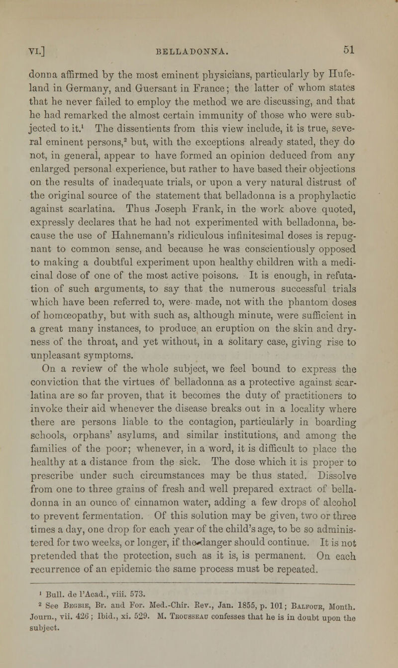 donna affirmed by the most eminent physicians, particularly by Hufe- land in Germany, and Guersant in France; the latter of whom states that he never failed to employ the method we are discussing, and that he had remarked the almost certain immunity of those who were sub- jected to it.1 The dissentients from this view include, it is true, seve- ral eminent persons,2 but, with the exceptions already stated, they do not, in general, appear to have formed an opinion deduced from any enlarged personal experience, but rather to have based their objections on the results of inadequate trials, or upon a very natural distrust of the original source of the statement that belladonna is a prophylactic against scarlatina. Thus Joseph Frank, in the work above quoted, expressly declares that he had not experimented with belladonna, be- cause the use of Hahnemann's ridiculous infinitesimal doses is repug- nant to common sense, and because he was conscientiously opposed to making a doubtful experiment upon healthy children with a medi- cinal dose of one of the most active poisons. It is enough, in refuta- tion of such arguments, to say that the numerous successful trials which have been referred to, were made, not with the phantom doses of homoeopathy, but with such as, although minute, were sufficient in a great many instances, to produce an eruption on the skin and dry- ness of the throat, and yet without, in a solitary case, giving rise to unpleasant symptoms. On a review of the whole subject, we feel bound to express the conviction that the virtues of belladonna as a protective against scar- latina are so far proven, that it becomes the duty of practitioners to invoke their aid whenever the disease breaks out in a locality where there are persons liable to the contagion, particularly in boarding schools, orphans' asylums, and similar institutions, and among the families of the poor; whenever, in a word, it is difficult to place the healthy at a distance from the sick. The dose which it is proper to prescribe under such circumstances may be thus stated. Dissolve from one to three grains of fresh and well prepared extract of bella- donna in an ounce of cinnamon water, adding a few drops of alcohol to prevent fermentation. Of this solution may be given, two or three times a day, one drop for each year of the child's age, to be so adminis- tered for two weeks, or longer, if the*danger should continue. It is not pretended that the protection, such as it is, is permanent. On each recurrence of an epidemic the same process must be repeated. 1 Bull, de l'Acad., viii. 573. 2 See Begbie, Br. and For. Med.-Chir. Rev., Jan. 1855, p. 101; Balfour, Month. Journ., vii. 426 ; Ibid., xi. 529. M. Tkousseau confesses that he is in doubt upon the subject.