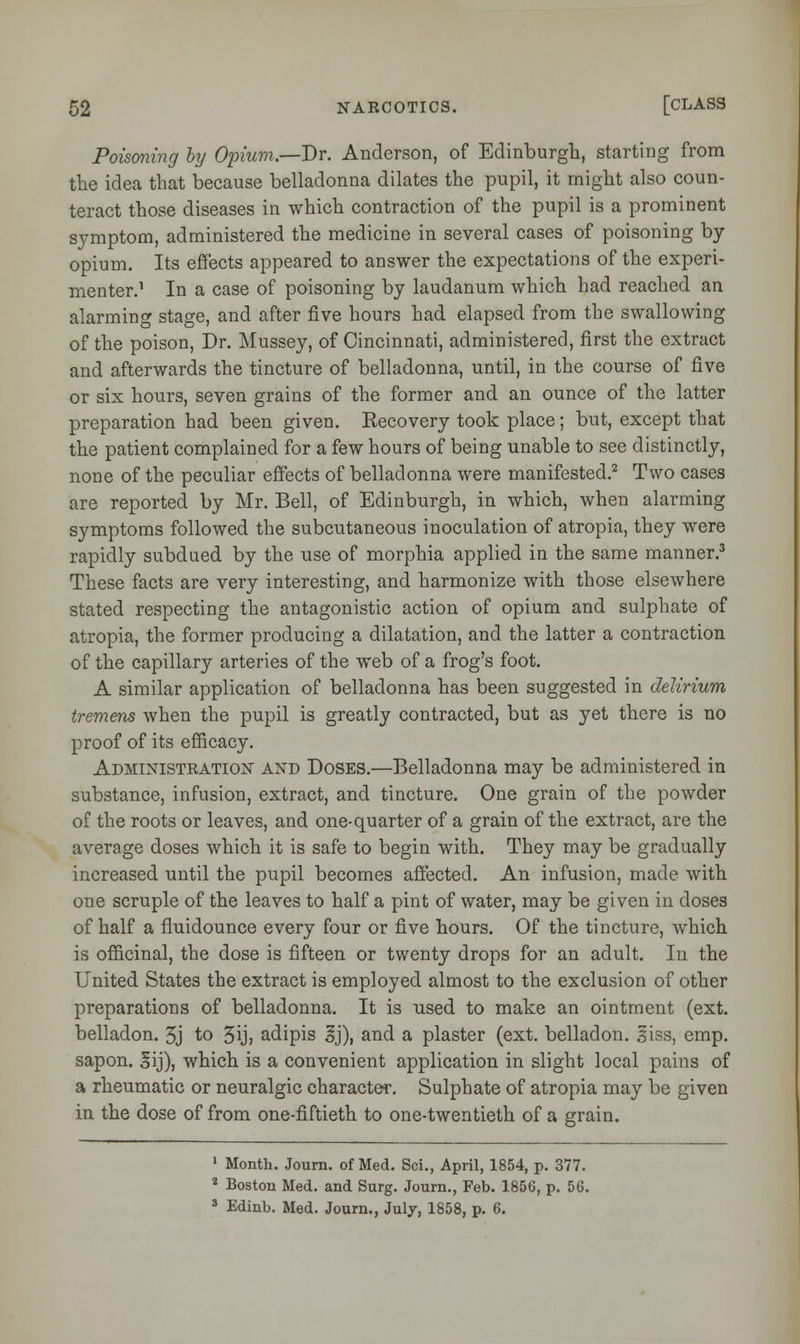 Poisoning by Opium.—Dr. Anderson, of Edinburgh, starting from the idea that because belladonna dilates the pupil, it might also coun- teract those diseases in which contraction of the pupil is a prominent symptom, administered the medicine in several cases of poisoning by opium. Its effects appeared to answer the expectations of the experi- menter.1 In a case of poisoning by laudanum which had reached an alarming stage, and after five hours had elapsed from the swallowing of the poison, Dr. Mussey, of Cincinnati, administered, first the extract and afterwards the tincture of belladonna, until, in the course of five or six hours, seven grains of the former and an ounce of the latter preparation had been given. Eecovery took place; but, except that the patient complained for a few hours of being unable to see distinctly, none of the peculiar effects of belladonna were manifested.2 Two cases are reported by Mr. Bell, of Edinburgh, in which, when alarming symptoms followed the subcutaneous inoculation of atropia, they were rapidly subdued by the use of morphia applied in the same manner.3 These facts are very interesting, and harmonize with those elsewhere stated respecting the antagonistic action of opium and sulphate of atropia, the former producing a dilatation, and the latter a contraction of the capillary arteries of the web of a frog's foot. A similar application of belladonna has been suggested in delirium tremens when the pupil is greatly contracted, but as yet there is no proof of its efficacy. Administration and Doses.—Belladonna may be administered in substance, infusion, extract, and tincture. One grain of the powder of the roots or leaves, and one-quarter of a grain of the extract, are the average doses which it is safe to begin with. They may be gradually increased until the pupil becomes affected. An infusion, made with one scruple of the leaves to half a pint of water, may be given in doses of half a fluidounce every four or five hours. Of the tincture, which is officinal, the dose is fifteen or twenty drops for an adult. In the United States the extract is employed almost to the exclusion of other preparations of belladonna. It is used to make an ointment (ext. belladon. 3j to 3ij> adipis 3j), and a plaster (ext. belladon. siss, emp. sapon. lij), which is a convenient application in slight local pains of a rheumatic or neuralgic character. Sulphate of atropia may be given in the dose of from one-fiftieth to one-twentieth of a grain. 1 Month. Journ. of Med. Sci., April, 1854, p. 377. 2 Boston Med. and Surg. Journ., Feb. 1856, p. 56. 3 Edinb. Med. Journ., July, 1858, p. 6.