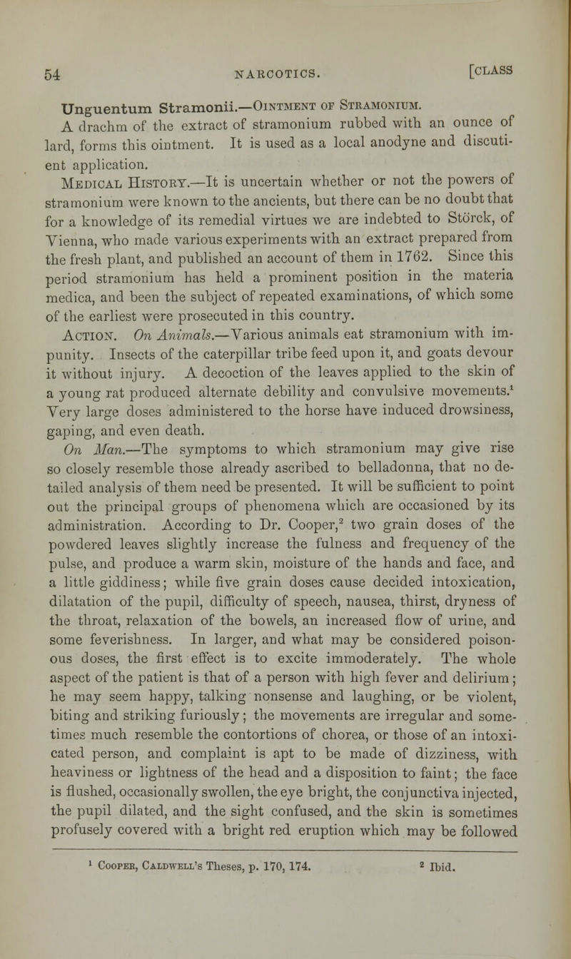 Unguentum Stramonii— Ointment or Stramonium. A drachm of the extract of stramonium rubbed with an ounce of lard, forms this ointment. It is used as a local anodyne and discuti- ent application. Medical History.—It is uncertain whether or not the powers of stramonium were known to the ancients, but there can be no doubt that for a knowledge of its remedial virtues we are indebted to Std'rck, of Vienna, who made various experiments with an extract prepared from the fresh plant, and published an account of them in 1762. Since this period stramonium has held a prominent position in the materia medica, and been the subject of repeated examinations, of which some of the earliest were prosecuted in this country. Action. On Animals.—Various animals eat stramonium with, im- punity. Insects of the caterpillar tribe feed upon it, and goats devour it without injury. A decoction of the leaves applied to the skin of a young rat produced alternate debility and convulsive movements.1 Very large doses administered to the horse have induced drowsiness, gaping, and even death. On Man.—The symptoms to which stramonium may give rise so closely resemble those already ascribed to belladonna, that no de- tailed analysis of them need be presented. It will be sufficient to point out the principal groups of phenomena which are occasioned by its administration. According to Dr. Cooper,2 two grain doses of the powdered leaves slightly increase the fulness and frequency of the pulse, and produce a warm skin, moisture of the hands and face, and a little giddiness; while five grain doses cause decided intoxication, dilatation of the pupil, difficulty of speech, nausea, thirst, dryness of the throat, relaxation of the bowels, an increased flow of urine, and some feverishness. In larger, and what may be considered poison- ous doses, the first effect is to excite immoderately. The whole aspect of the patient is that of a person with high fever and delirium; he may seem happy, talking nonsense and laughing, or be violent, biting and striking furiously; the movements are irregular and some- times much resemble the contortions of chorea, or those of an intoxi- cated person, and complaint is apt to be made of dizziness, with heaviness or lightness of the head and a disposition to faint; the face is flushed, occasionally swollen, the eye bright, the conjunctiva injected, the pupil dilated, and the sight confused, and the skin is sometimes profusely covered with a bright red eruption which may be followed 1 Cooper, Caldwell's Theses, p. 170,174. 2 Ibid.