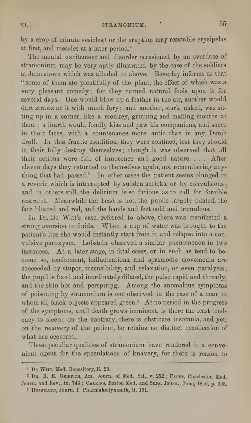 by a crop of minute vesicles,1 or the eruption may resemble erysipelas at first, and measles at a later period.2 The mental excitement and disorder occasioned by an overdose of stramonium may be very aptly illustrated by the case of the soldiers at Jamestown which was alluded to above. Beverley informs us that  some of them ate plentifully of the plant, the effect of which was a very pleasant comedy; for they turned natural fools upon it for several days. One would blow up a feather in the air, another would dart straws at it with much fury; and another, stark naked, was sit- ting up in a corner, like a monkey, grinning and making mouths at them; a fourth would fondly kiss and paw his companions, and sneer in their faces, with a countenance more antic than in any Dutch droll. In this frantic condition they were confined, lest they should in their folly destroy themselves; though it was observed that all their actions were full of innocence and good nature. . . . After eleven days they returned to themselves again, not remembering any- thing that had passed. In other cases the patient seems plunged in a reverie which is interrupted by sudden shrieks, or by convulsions • and in others still, the delirium is so furious as to call for forcible restraint. Meanwhile the head is hot, the pupils largely dilated, the face bloated and red, and the hands and feet cold and tremulous. In Dr. De Witt's case, referred to above, there was manifested a strong aversion to fluids. When a cup of water was brought to the patient's lips she would instantly start from it, and relapse into a con- vulsive paroxysm. Lobstein observed a similar phenomenon in two instances. At a later stage, in fatal cases, or in such as tend to be- come so, excitement, hallucinations, and spasmodic movements are succeeded by stupor, insensibility, and relaxation, or even paralysis; the pupil is fixed and inordinately dilated, the pulse rapid and thready, and the skin hot and perspiring. Among the anomalous symptoms of poisoning by stramonium is one observed in the case of a man to whom all black objects appeared green.3 At no period in the progress of the symptoms, until death grows imminent, is there the least tend- ency to sleep; on the contrary, there is obstinate insomnia, and yet, on the recovery of the patient, he retains no distinct recollection of what has occurred. These peculiar qualities of stramonium have rendered it a conve- nient agent for the speculations of knavery, for there is reason to *— —— 1 De Witt, Med. Repository, ii. 28. 2 Dr. R. E. Griffith, Am. Joum. of Med. Sci., v. 252 ; Faust, Charleston Med. Joum. and Rev., ix. 746 ; Calkins, Boston Med. and Surg. Journ., June, 1856, p. 398.