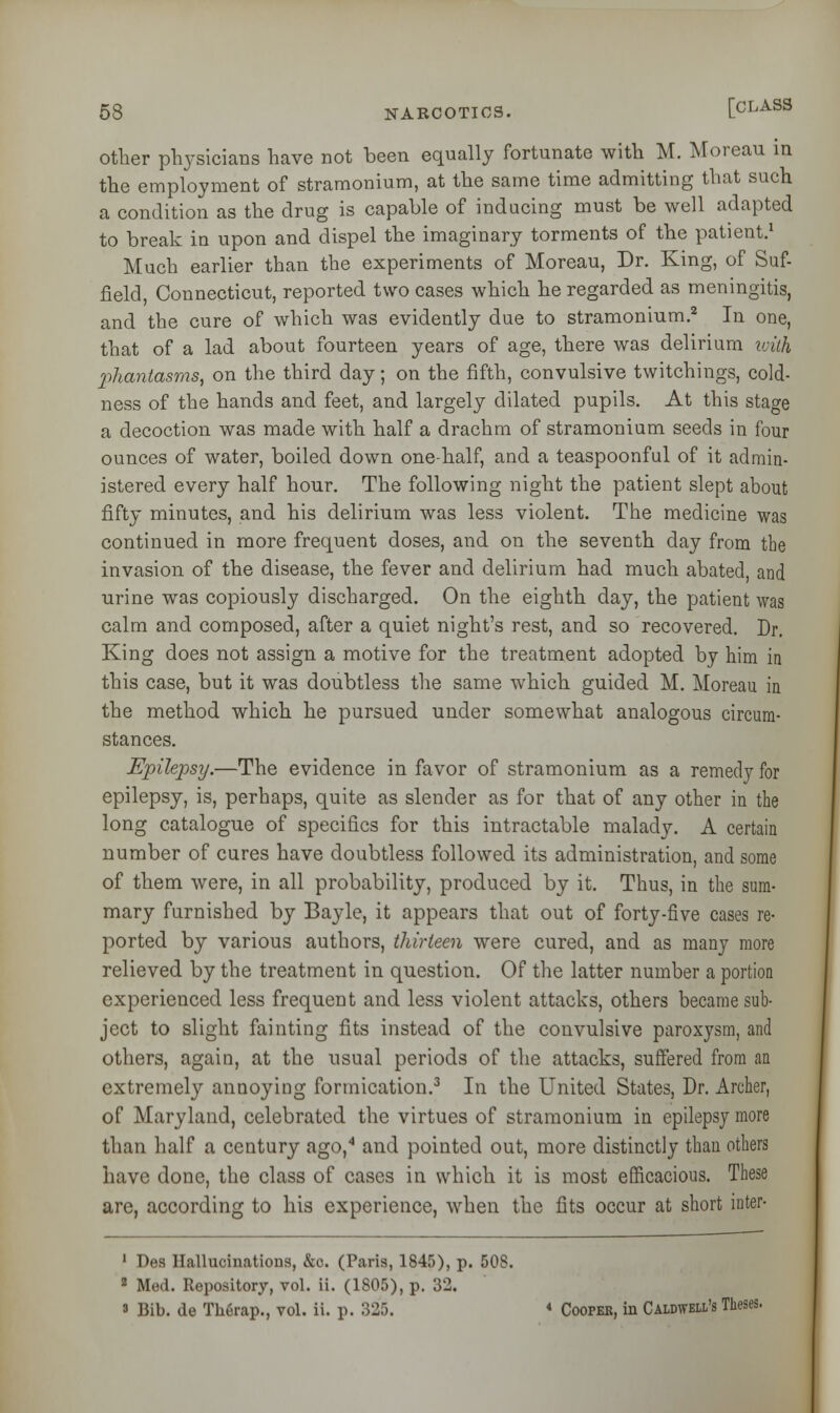 other physicians have not been equally fortunate with M. Moreau in the employment of stramonium, at the same time admitting that such a condition as the drug is capable of inducing must be well adapted to break in upon and dispel the imaginary torments of the patient.1 Much earlier than the experiments of Moreau, Dr. King, of Suf- field, Connecticut, reported two cases which he regarded as meningitis, and the cure of which was evidently due to stramonium.2 In one, that of a lad about fourteen years of age, there was delirium with Xihantasms, on the third day; on the fifth, convulsive twitchings, cold- ness of the hands and feet, and largely dilated pupils. At this stage a decoction was made with half a drachm of stramonium seeds in four ounces of water, boiled down one-half, and a teaspoonful of it admin- istered every half hour. The following night the patient slept about fifty minutes, and his delirium was less violent. The medicine was continued in more frequent doses, and on the seventh day from the invasion of the disease, the fever and delirium had much abated, and urine was copiously discharged. On the eighth day, the patient was calm and composed, after a quiet night's rest, and so recovered. Dr. King does not assign a motive for the treatment adopted by him in this case, but it was doubtless the same which guided M. Moreau in the method which he pursued under somewhat analogous circum- stances. Epilepsy.—The evidence in favor of stramonium as a remedy for epilepsy, is, perhaps, quite as slender as for that of any other in the long catalogue of specifics for this intractable malady. A certain number of cures have doubtless followed its administration, and some of them were, in all probability, produced by it. Thus, in the sum- mary furnished by Bayle, it appears that out of forty-five cases re- ported by various authors, thirteen were cured, and as many more relieved by the treatment in question. Of the latter number a portion experienced less frequent and less violent attacks, others became sub- ject to slight fainting fits instead of the convulsive paroxysm, and others, again, at the usual periods of the attacks, suffered from an extremely annoying formication.3 In the United States, Dr. Archer, of Maryland, celebrated the virtues of stramonium in epilepsy more than half a century ago,4 and pointed out, more distinctly than others have done, the class of cases in which it is most efficacious. These are, according to his experience, when the fits occur at short inter- 1 Des Hallucinations, &c. (Paris, 1845), p. 508. 2 Med. Repository, vol. ii. (1805), p. 32. 3 Bib. de Therap., vol. ii. p. 325. * Coopek, in Caldwell's Theses.