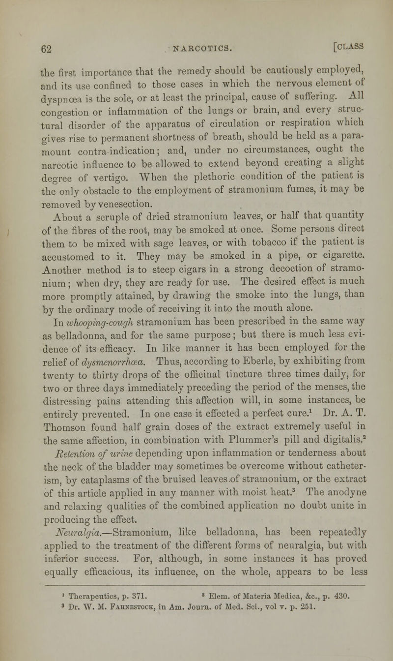 the first importance that the remedy should be cautiously employed, and its use confined to those cases in which the nervous element of dyspnoea is the sole, or at least the principal, cause of suffering. All congestion or inflammation of the lungs or brain, and every struc- tural disorder of the apparatus of circulation or respiration which gives rise to permanent shortness of breath, should be held as a para- mount contraindication; and, under no circumstances, ought the narcotic influence to be allowed to extend beyond creating a slight degree of vertigo. When the plethoric condition of the patient is the only obstacle to the employment of stramonium fumes, it may be removed by venesection. About a scruple of dried stramonium leaves, or half that quantity of the fibres of the root, may be smoked at once. Some persons direct them to be mixed with sage leaves, or with tobacco if the patient is accustomed to it. They may be smoked in a pipe, or cigarette. Another method is to steep cigars in a strong decoction of stramo- nium ; when dry, they are ready for use. The desired effect is much more promptly attained, by drawing the smoke into the lungs, than by the ordinary mode of receiving it into the mouth alone. In whooping-cough stramonium has been prescribed in the same way as belladonna, and for the same purpose; but there is much less evi- dence of its efficacy. In like manner it has been employed for the relief of dysmenorrhea. Thus, according to Eberle, by exhibiting from twenty to thirty drops of the officinal tincture three times daily, for two or three days immediately preceding the period of the menses, the distressing pains attending this affection will, in some instances, be entirely prevented. In one case it effected a perfect cure.1 Dr. A. T. Thomson found half grain doses of the extract extremely useful in the same affection, in combination with Plummer's pill and digitalis.2 Retention of urine depending upon inflammation or tenderness about the neck of the bladder may sometimes be overcome without catheter- ism, by cataplasms of the bruised leaves .of stramonium, or the extract of this article applied in any manner with moist heat.3 The anodyne and relaxing qualities of the combined application no doubt unite in producing the effect. Neuralgia.—Stramonium, like belladonna, has been repeatedly applied to the treatment of the different forms of neuralgia, but with inferior success. For, although, in some instances it has proved equally efficacious, its influence, on the whole, appears to be less 1 Therapeutics, p. 371. 2 Elem. of Materia Medica, &c, p. 430. 3 Dr. W. M. Fahnestock, in Am. Journ. of Med. Sci., vol v. p. 251.