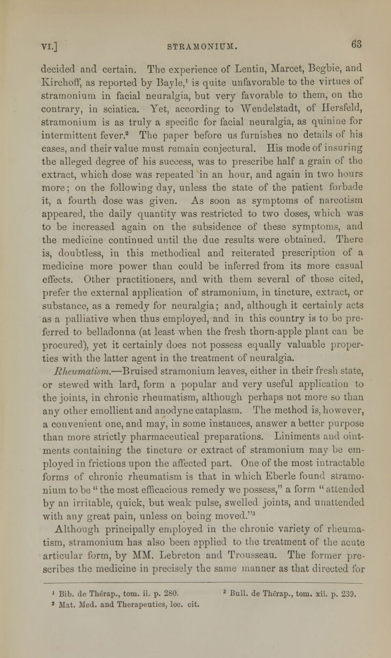 decided and certain. The experience of Lentin, Marcet, Begbie, and Kirchoff, as reported by Bayle,1 is quite unfavorable to the virtues of stramonium in facial neuralgia, but very favorable to them, on the contrary, in sciatica. Yet, according to Wendelstadt, of Hersfeld, stramonium is as truly a specific for facial neuralgia, as quinine for intermittent fever.2 The paper before us furnishes no details of his cases, and their value must remain conjectural. His mode of insuring the alleged degree of his success, was to prescribe half a grain of the extract, which dose was repeated in an hour, and again in two hours more; on the following day, unless the state of the patient forbade it, a fourth dose was given. As soon as symptoms of narcotism appeared, the daily quantity was restricted to two doses, which was to be increased again on the subsidence of these symptoms, and the medicine continued until the due results were obtained. There is, doubtless, in this methodical and reiterated prescription of a medicine more power than could be inferred from its more casual effects. Other practitioners, and with them several of those cited, prefer the external application of stramonium, in tincture, extract, or substance, as a remedy for neuralgia; and, although it certainly acts as a palliative when thus employed, and in this country is to be pre- ferred to belladonna (at least when the fresh thorn-apple plant can be procured), yet it certainly does not possess equally valuable proper- ties with the latter agent in the treatment of neuralgia. Rheumatism.—Bruised stramonium leaves, either in their fresh state, or stewed with lard, form a popular and very useful application to the joints, in chronic rheumatism, although perhaps not more so than any other emollient and anodyne cataplasm. The method is, however, a convenient one, and may, in some instances, answer abetter purpose than more strictly pharmaceutical preparations. Liniments and oint- ments containing the tincture or extract of stramonium may be em- ployed in frictions upon the affected part. One of the most intractable forms of chronic rheumatism is that in which Eberle found stramo- nium to be  the most efficacious remedy we possess, a form  attended by an irritable, quick, but weak pulse, swelled joints, and unattended with any great pain, unless on being moved.3 Although principally employed in the chronic variety of rheuma- tism, stramonium has also been applied to the treatment of the acute articular form, by MM. Lebreton and Trousseau. The former pre- scribes the medicine in precisely the same manner as that directed for 1 Bib. de Therap., torn. ii. p. 280. 2 Bull, de Therap., torn. xii. p. 239. s Mat. Med. and Therapeutics, loc. cit.