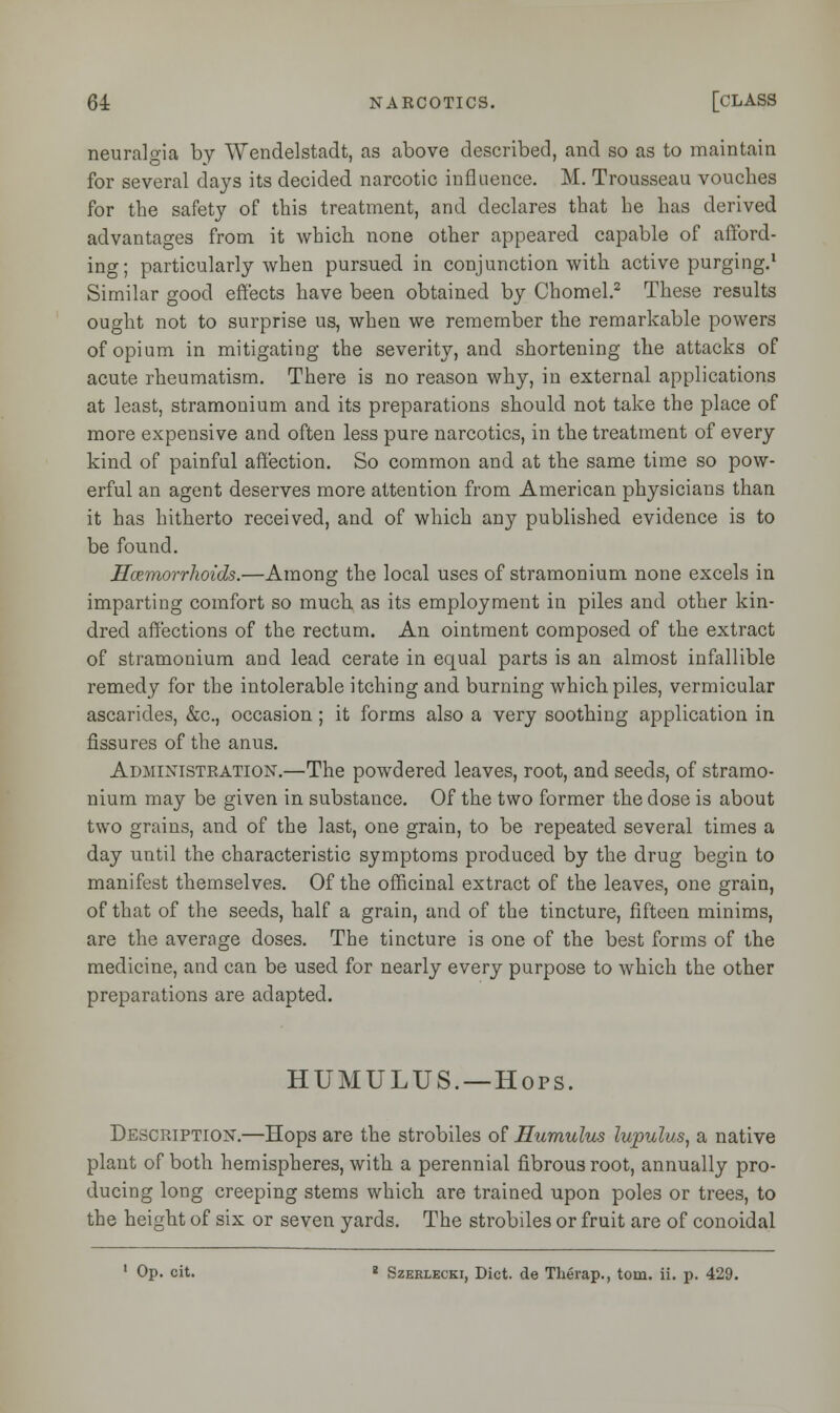 neuralgia by Wendelstadt, as above described, and so as to maintain for several days its decided narcotic influence. M. Trousseau vouches for the safety of this treatment, and declares that he has derived advantages from it which none other appeared capable of afford- ing; particularly when pursued in conjunction with active purging.1 Similar good effects have been obtained by Chomel.2 These results ought not to surprise us, when we remember the remarkable powers of opium in mitigating the severity, and shortening the attacks of acute rheumatism. There is no reason why, in external applications at least, stramonium and its preparations should not take the place of more expensive and often less pure narcotics, in the treatment of every kind of painful affection. So common and at the same time so pow- erful an agent deserves more attention from American physicians than it has hitherto received, and of which any published evidence is to be found. Haemorrhoids.—Among the local uses of stramonium none excels in imparting comfort so much as its employment in piles and other kin- dred affections of the rectum. An ointment composed of the extract of stramonium and lead cerate in equal parts is an almost infallible remedy for the intolerable itching and burning which piles, vermicular ascarides, &c, occasion; it forms also a very soothing application in fissures of the anus. Administration.—The powdered leaves, root, and seeds, of stramo- nium may be given in substance. Of the two former the dose is about two grains, and of the last, one grain, to be repeated several times a day until the characteristic symptoms produced by the drug begin to manifest themselves. Of the officinal extract of the leaves, one grain, of that of the seeds, half a grain, and of the tincture, fifteen minims, are the average doses. The tincture is one of the best forms of the medicine, and can be used for nearly every purpose to which the other preparations are adapted. HUMULUS. —Hops. Description.—Hops are the strobiles of Humulus lupulus, a native plant of both hemispheres, with a perennial fibrous root, annually pro- ducing long creeping stems which are trained upon poles or trees, to the height of six or seven yards. The strobiles or fruit are of conoidal