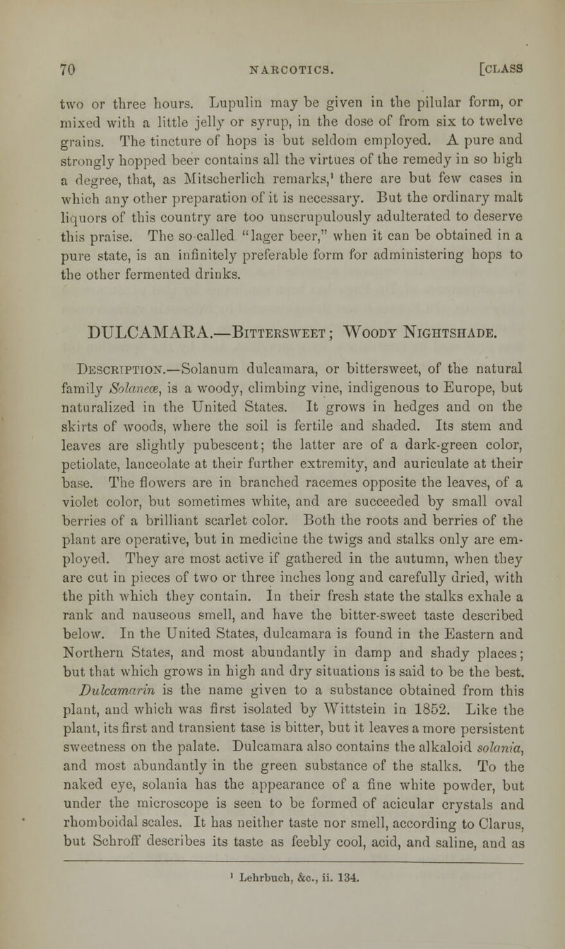 two or three hours. Lupulin may be given in the pilular form, or mixed with a little jelly or syrup, in the dose of from six to twelve grains. The tincture of hops is but seldom employed. A pure and strongly hopped beer contains all the virtues of the remedy in so high a degree, that, as Mitscherlich remarks,1 there are but few cases in which any other preparation of it is necessary. But the ordinary malt liquors of this country are too unscrupulously adulterated to deserve this praise. The so called lager beer, when it can be obtained in a pure state, is an infinitely preferable form for administering hops to the other fermented drinks. DULCAMARA.—Bittersweet ; Woody Nightshade. Description.—Solanum dulcamara, or bittersweet, of the natural family Solanece, is a woody, climbing vine, indigenous to Europe, but naturalized in the United States. It grows in hedges and on the skirts of woods, where the soil is fertile and shaded. Its stem and leaves are slightly pubescent; the latter are of a dark-green color, petiolate, lanceolate at their further extremity, and auriculate at their base. The flowers are in branched racemes opposite the leaves, of a violet color, but sometimes white, and are succeeded by small oval berries of a brilliant scarlet color. Both the roots and berries of the plant are operative, but in medicine the twigs and stalks only are em- ployed. They are most active if gathered in the autumn, when they are cut in pieces of two or three inches long and carefully dried, with the pith which they contain. In their fresh state the stalks exhale a rank and nauseous smell, and have the bitter-sweet taste described below. In the United States, dulcamara is found in the Eastern and Northern States, and most abundantly in damp and shady places; but that which grows in high and dry situations is said to be the best. Dulcamarin is the name given to a substance obtained from this plant, and which was first isolated by Wittstein in 1852. Like the plant, its first and transient tase is bitter, but it leaves a more persistent sweetness on the palate. Dulcamara also contains the alkaloid solania, and most abundantly in the green substance of the stalks. To the naked eye, solania has the appearance of a fine white powder, but under the microscope is seen to be formed of acicular crystals and rhomboidal scales. It has neither taste nor smell, according to Clarus, but Schroff describes its taste as feebly cool, acid, and saline, and as 1 Lehrbuch, &c, ii. 134.