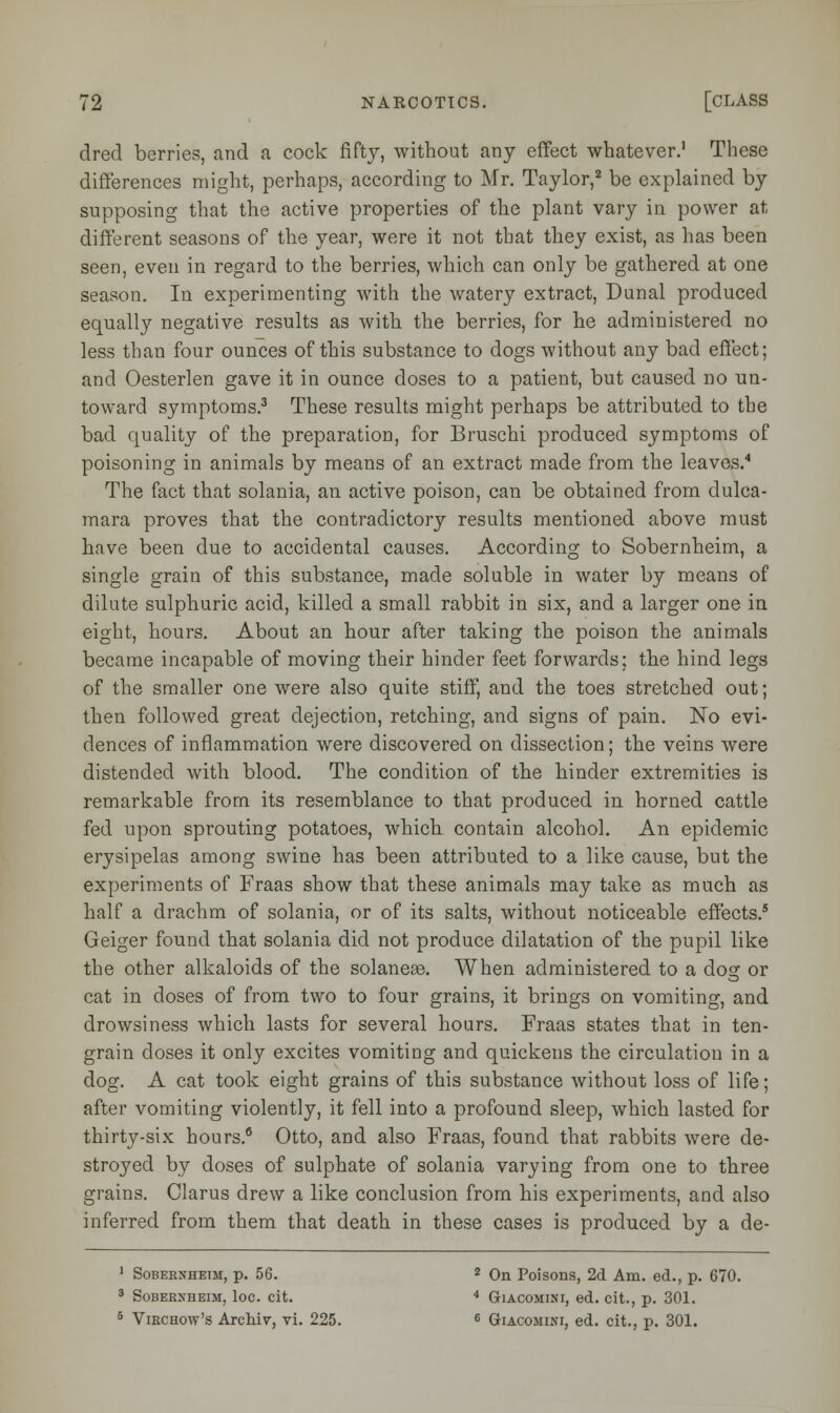 dred berries, and a cock fifty, without any effect whatever.1 These differences might, perhaps, according to Mr. Taylor,2 be explained by supposing that the active properties of the plant vary in power at different seasons of the year, were it not that they exist, as has been seen, even in regard to the berries, which can only be gathered at one season. In experimenting with the watery extract, Dunal produced equally negative results as with the berries, for he administered no less than four ounces of this substance to dogs without any bad effect; and Oesterlen gave it in ounce doses to a patient, but caused no un- toward symptoms.3 These results might perhaps be attributed to the bad quality of the preparation, for Bruschi produced symptoms of poisoning in animals by means of an extract made from the leaves.4 The fact that solania, an active poison, can be obtained from dulca- mara proves that the contradictory results mentioned above must have been due to accidental causes. According to Sobernheim, a single grain of this substance, made soluble in water by means of dilute sulphuric acid, killed a small rabbit in six, and a larger one in eight, hours. About an hour after taking the poison the animals became incapable of moving their hinder feet forwards; the hind legs of the smaller one were also quite stiff, and the toes stretched out; then followed great dejection, retching, and signs of pain. No evi- dences of inflammation were discovered on dissection; the veins were distended with blood. The condition of the hinder extremities is remarkable from its resemblance to that produced in horned cattle fed upon sprouting potatoes, which contain alcohol. An epidemic erysipelas among swine has been attributed to a like cause, but the experiments of Fraas show that these animals may take as much as half a drachm of solania, or of its salts, without noticeable effects.5 Geiger found that solania did not produce dilatation of the pupil like the other alkaloids of the solaneae. When administered to a dog or cat in doses of from two to four grains, it brings on vomiting, and drowsiness which lasts for several hours. Fraas states that in ten- grain doses it only excites vomiting and quickens the circulation in a dog. A cat took eight grains of this substance without loss of life; after vomiting violently, it fell into a profound sleep, which lasted for thirty-six hours.6 Otto, and also Fraas, found that rabbits were de- stroyed by doses of sulphate of solania varying from one to three grains. Clarus drew a like conclusion from his experiments, and also inferred from them that death in these cases is produced by a de- 1 Soberxhetm, p. 56. 2 On Poisons, 2d Am. ed., p. 670. 3 Sobekxheim, loc. cit. 4 Giacomini, ed. cit., p. 301. 5 Virchow's Archiv, vi. 225. 6 Giacomini, ed. cit., p. 301.