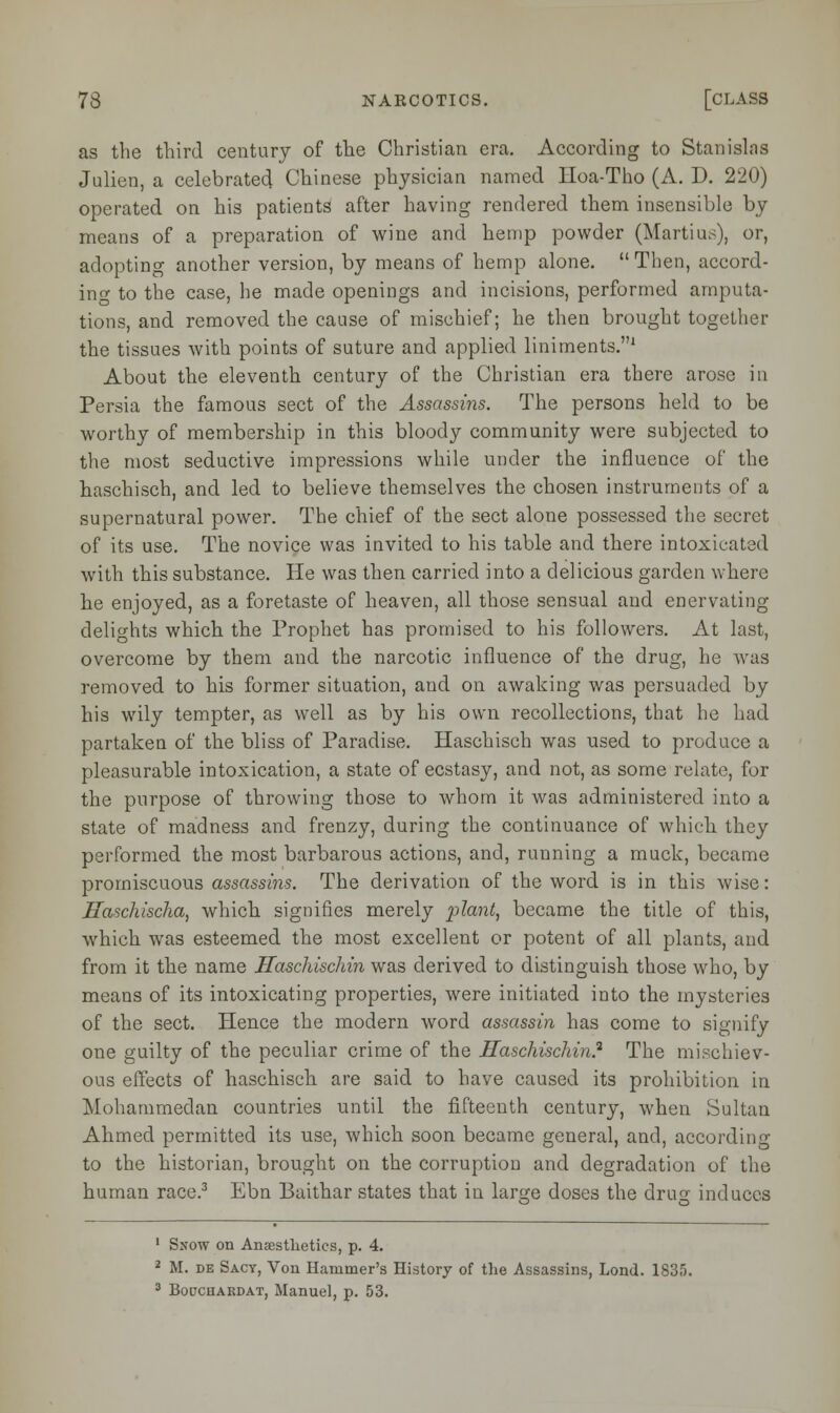 as the third century of the Christian era. According to Stanislas Julien, a celebrated Chinese physician named Hoa-Tho (A. D. 220) operated on his patients after having rendered them insensible by means of a preparation of wine and hemp powder (Martius), or, adopting another version, by means of hemp alone.  Then, accord- ing to the case, he made openings and incisions, performed amputa- tions, and removed the cause of mischief; he then brought together the tissues with points of suture and applied liniments.1 About the eleventh century of the Christian era there arose in Persia the famous sect of the Assassins. The persons held to be worthy of membership in this bloody community were subjected to the most seductive impressions while under the influence of the haschisch, and led to believe themselves the chosen instruments of a supernatural power. The chief of the sect alone possessed the secret of its use. The novice was invited to his table and there intoxicated with this substance. He was then carried into a delicious garden where he enjoyed, as a foretaste of heaven, all those sensual and enervating delights which the Prophet has promised to his followers. At last, overcome by them and the narcotic influence of the drug, he was removed to his former situation, and on awaking was persuaded by his wily tempter, as well as by his own recollections, that he had partaken of the bliss of Paradise. Haschisch was used to produce a pleasurable intoxication, a state of ecstasy, and not, as some relate, for the purpose of throwing those to whom it was administered into a state of madness and frenzy, during the continuance of which they performed the most barbarous actions, and, running a muck, became promiscuous assassins. The derivation of the word is in this wise: Haschischa, which signifies merely plant, became the title of this, which was esteemed the most excellent or potent of all plants, and from it the name Haschischin was derived to distinguish those who, by means of its intoxicating properties, were initiated into the mysteries of the sect. Hence the modern word assassin has come to signify one guilty of the peculiar crime of the Haschischin? The mischiev- ous effects of haschisch are said to have caused its prohibition in Mohammedan countries until the fifteenth century, when Sultan Ahmed permitted its use, which soon became general, and, according to the historian, brought on the corruption and degradation of the human race.3 Ebn Baithar states that in large doses the drug induces 1 Snow on Anaesthetics, p. 4. 2 M. de Sacy, Von Hammer's History of the Assassins, Lond. 1835. 3 Bouchardat, Manuel, p. 53.