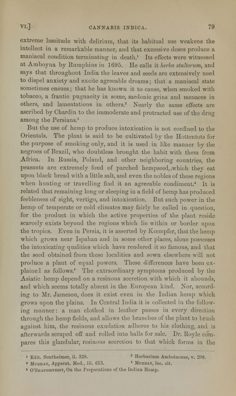 extreme lassitude with delirium, that its habitual use weakens the intellect in a remarkable manner, and that excessive doses produce a maniacal condition terminating in death.1 Its effects were witnessed at Amboyna by Rumphius in 1695. He calls it herba stultorum, and says that throughout India the leaves and seeds are extensively used to dispel anxiety and excite agreeable dreams; that a maniacal state sometimes ensues; that he has known it to cause, when smoked with tobacco, a frantic pugnacity in some, sardonic grins and menaces in others, and lamentations in others.2 Nearly the same effects are ascribed by Chardin to the immoderate and protracted use of the drug among the Persians.3 But the use of hemp to produce intoxication is not confined to the Orientals. The plant is said to be cultivated by the Hottentots for the purpose of smoking only, and it is used in like manner by the negroes of Brazil, who doubtless brought the habit with them from Africa. In Russia, Poland, and other neighboring countries, the peasants are extremely fond of parched hempseed, .which they eat upon black bread with a little salt, and even the nobles of these regions when hunting or travelling find it an agreeable condiment.4 It is related that remaining long or sleeping in a field of hemp has produced feebleness of sight, vertigo, and intoxication. But such power in the hemp of temperate or cold climates may fairly be called in question, for the product in which the active properties of the plant reside scarcely exists beyond the regions which lie within or border upon the tropics. Even in Persia, it is asserted by Kcempfer, that the hemp which grows near Ispahan and in some other places, alone possesses the intoxicating qualities which have rendered it so famous, and that the seed obtained from these localities and sown elsewhere will not produce a plant of equal powers. These differences have been ex- plained as follows.5 The extraordinary symptoms produced by the Asiatic hemp depend on a resinous secretion with which it abounds, and which seems totally absent in the European kind. Nor, accord- ing to Mr. Jameson, does it exist even in the Indian hemp which grows upon the plains. In Central India it is collected in the follow- ing manner: a man clothed in leather passes in every direction through the hemp fields, and allows the branches of the plant to brush against him, the resinous exudation adheres to his clothing, and is afterwards scraped off and rolled into balls for sale. Dr. Royle co'm- pares this glandular, resinous secretion to that which forms in the 1 Edit. Sontkeimer, ii. 328. 2 Herbarium Ainboinense, v. 208. 3 Murray, Apparat. Med., iii. 613. * Murray, loc. cit. 5 O'Shauounessy, On the Preparations of the Indian Hemp.