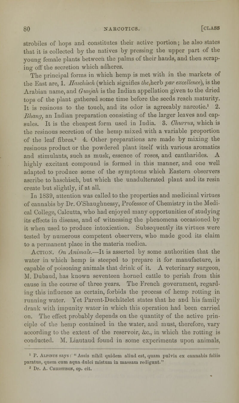 strobiles of hops and constitutes their active portion; he also states that it is collected by the natives by pressing the upper part of the young female plants between the palms of their hands, and then scrap- ing off the secretion which adheres. The principal forms in which hemp is met with in the markets of the East are, 1. Haschisch (which signifies ^e.herb par excellence), is the Arabian name, and Gunjah is the Indian appellation given to the dried tops of the plant gathered some time before the seeds reach maturity. It is resinous to the touch, and its odor is agreeably narcotic.1 2. Bhang, an Indian preparation consisting of the larger leaves and cap- sules. It is the cheapest form used in India. 3. Ghurrus, which is the resinous secretion of the hemp mixed with a variable proportion of the leaf fibres.2 4. Other preparations are made by mixing the resinous product or the powdered plant itself with various aromatics and stimulants, such as musk, essence of roses, and cantharides. A highly excitant compound is formed in this manner, and one well adapted to produce some of the symptoms which Eastern observers ascribe to haschisch, but which the unadulterated plant and its resin create but slightly, if at all. In 1839, attention was called to the properties and medicinal virtues of cannabis by Dr. O'Shaughnessy, Professor of Chemistry in the Medi- cal College, Calcutta, who had enjoyed many opportunities of studying its effects in disease, and of witnessing the phenomena occasioned by it when used to produce intoxication. Subsequently its virtues were tested by numerous competent observers, who made good its claim to a permanent place in the materia medica. Action. On Animals.—It is asserted by some authorities that the water in which hemp is steeped to prepare it for manufacture, is capable of poisoning animals that drink of it. A veterinary surgeon, M. Dubaud, has known seventeen horned cattle to perish from this cause in the course of three years. The French government, regard- ing this influence as certain, forbids the process of hemp rotting in running water. Yet Parent-Duchatelet states that he and his family drank with impunity water in which this operation had been carried on. The effect probably depends on the quantity of the active prin- ciple of the hemp contained in the water, and must, therefore, vary according to the extent of the reservoir, &c, in which the rotting is conducted. M. Liautaud found in some experiments upon animals, 1 P. Alpinus says:  Assis nihil quidem aliud est, quam pulvis ex cannabis foliis paratus, quem cum aqua dulci mistum in massam redigunt. 2 Dr. A. Christison, op. cit.