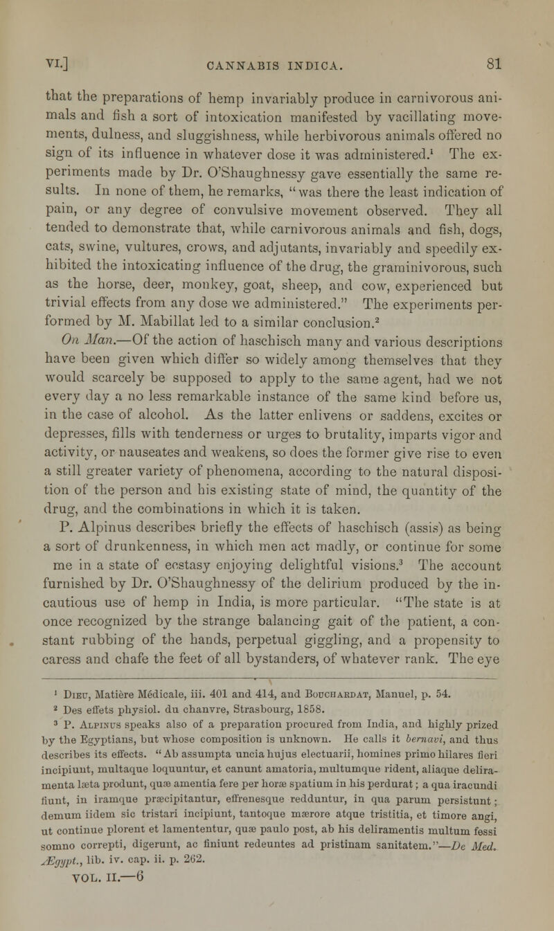 that the preparations of hemp invariably produce in carnivorous ani- mals and fish a sort of intoxication manifested by vacillating move- ments, dulness, and sluggishness, while herbivorous animals offered no sign of its influence in whatever dose it was administered.1 The ex- periments made by Dr. O'Shaughnessy gave essentially the same re- sults. In none of them, he remarks,  was there the least indication of pain, or any degree of convulsive movement observed. They all tended to demonstrate that, while carnivorous animals and fish, dogs, cats, swine, vultures, crows, and adjutants, invariably and speedily ex- hibited the intoxicating influence of the drug, the graminivorous, such as the horse, deer, monkey, goat, sheep, and cow, experienced but trivial effects from any dose we administered. The experiments per- formed by M. Mabillat led to a similar conclusion.2 On Man.—Of the action of haschisch many and various descriptions have been given which differ so widely among themselves that they would scarcely be supposed to apply to the same agent, had we not every day a no less remarkable instance of the same kind before us, in the case of alcohol. As the latter enlivens or saddens, excites or depresses, fills with tenderness or urges to brutality, imparts vigor and activity, or nauseates and weakens, so does the former give rise to even a still greater variety of phenomena, according to the natural disposi- tion of the person and his existing state of mind, the quantity of the drug, and the combinations in which it is taken. P. Alpinus describes briefly the effects of haschisch (assis) as being a sort of drunkenness, in which men act madly, or continue for some me in a state of ecstasy enjoying delightful visions.3 The account furnished by Dr. O'Shaughnessy of the delirium produced by the in- cautious use of hemp in India, is more particular. The state is at once recognized by the strange balancing gait of the patient, a con- stant rubbing of the hands, perpetual giggling, and a propensity to caress and chafe the feet of all bystanders, of whatever rank. The eye 1 Dieu, Matiere Medicale, iii. 401 and 414, and Bodchaedat, Manuel, p. 54. 2 Des effets physiol. du chanvre, Strasbourg, 1858. 3 P. Alpinus speaks also of a preparation procured from India, and highly prized by the Egyptians, but whose composition is unknown. He calls it bernavi, and thus describes its effects.  Ab assumpta unciahujus electuarii, homines primohilares fieri incipiunt, multaque loquuntur, et canunt amatoria, multumque rident, aliaque delira- menta laeta produnt, quae amentia fere per horse spatium in his perdurat; a qua iracundi liunt, in iramque praecipitantur, effrenesque redduntur, in qua parum persistunt; demum iidem sic tristari incipiunt, tantoque maarore atque tristitia, et timore angi, ut continue plorent et lamententur, qua? paulo post, ab his deliramentis multum fessi somno correpti, digerunt, ac finiunt redeuntes ad pristinam sanitatem.—Dc Med. uEgypt.f lib. iv. cap. ii. p. 262. VOL. II.—6