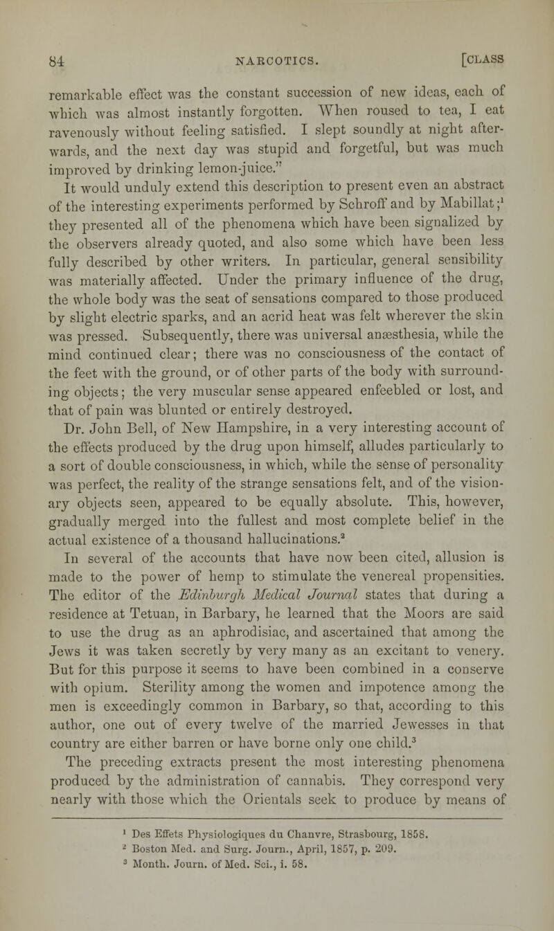 remarkable effect was the constant succession of new ideas, each of which, was almost instantly forgotten. When roused to tea, I eat ravenously without feeling satisfied. I slept soundly at night after- wards, and the next day was stupid and forgetful, but was much improved by drinking lemon-juice. It would unduly extend this description to present even an abstract of the interesting experiments performed by Schroff and by Mabillat j1 they presented all of the phenomena which have been signalized by the observers already quoted, and also some which have been less fully described by other writers. In particular, general sensibility was materially affected. Under the primary influence of the drug, the whole body was the seat of sensations compared to those produced by slight electric sparks, and an acrid heat was felt wherever the skin was pressed. Subsequently, there was universal anaesthesia, while the mind continued clear; there was no consciousness of the contact of the feet with the ground, or of other parts of the body with surround- ing objects; the very muscular sense appeared enfeebled or lost, and that of pain was blunted or entirely destroyed. Dr. John Bell, of New Hampshire, in a very interesting account of the effects produced by the drug upon himself, alludes particularly to a sort of double consciousness, in which, while the sense of personality was perfect, the reality of the strange sensations felt, and of the vision- ary objects seen, appeared to be equally absolute. This, however, gradually merged into the fullest and most complete belief in the actual existence of a thousand hallucinations.2 In several of the accounts that have now been cited, allusion is made to the power of hemp to stimulate the venereal propensities. The editor of the Edinburgh Medical Journal states that during a residence at Tetuan, in Barbary, he learned that the Moors are said to use the drug as an aphrodisiac, and ascertained that among the Jews it was taken secretly by very many as an excitant to venery. But for this purpose it seems to have been combined in a conserve with opium. Sterility among the women and impotence among the men is exceedingly common in Barbary, so that, according to this author, one out of every twelve of the married Jewesses in that country are either barren or have borne only one child.3 The preceding extracts present the most interesting phenomena produced by the administration of cannabis. They correspond very nearly with those which the Orientals seek to produce by means of 1 Des Effets Physiologiques du Chanvre, Strasbourg, 1858. 1 Boston Med. and Surg. Journ., April, 1857, p. 209.