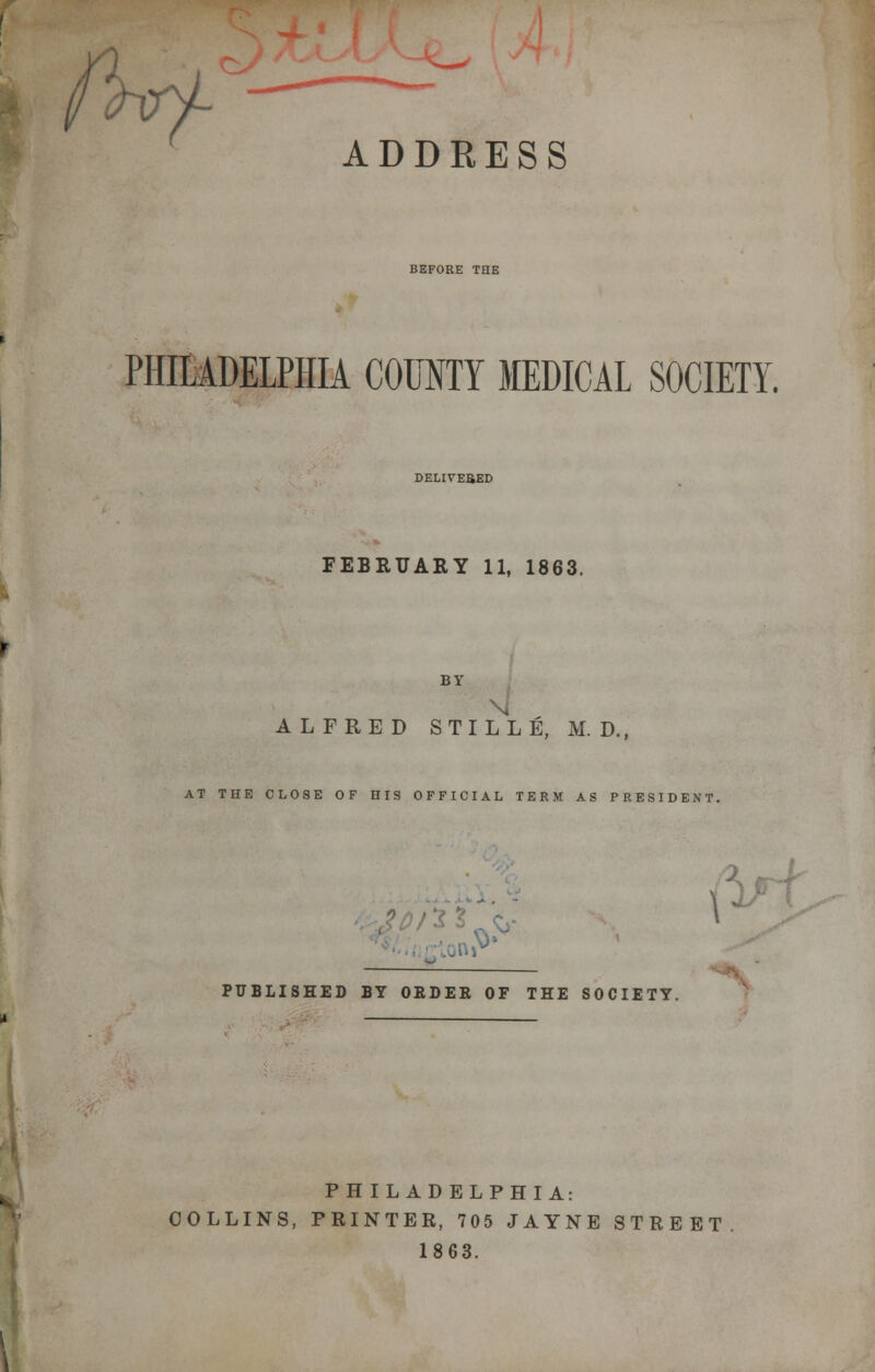 Wf- ADDRESS BEFORE THE PHILADELPHIA COUNTY MEDICAL SOCIETY. DELIVERED FEBRUARY 11, 1863. BY I ALFRED STILLE, M. D., AT THE CLOSE OF HIS OFFICIAL TERM AS PRESIDENT. PUBLISHED BY ORDER OF THE SOCIETY. P H IL AD ELPHI A: COLLINS, PRINTER, 705 JAYNE STREET 1863.