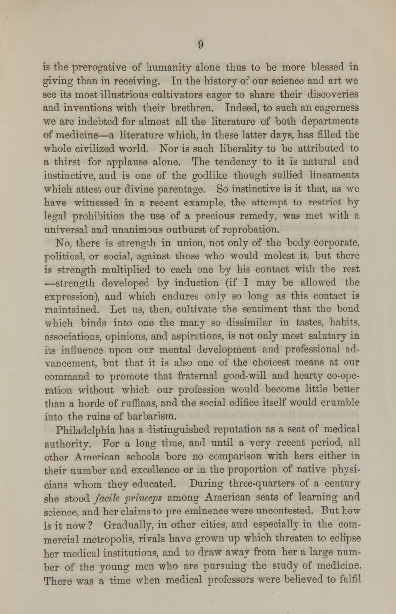 is the prerogative of humanity alone thus to be more blessed in giving than in receiving. In the history of our science and art we see its most illustrious cultivators eager to share their discoveries and inventions with their brethren. Indeed, to such an eagerness we are indebted for almost all the literature of both departments of medicine—a literature which, in these latter days, has filled the whole civilized world. Nor is such liberality to be attributed to a thirst for applause alone. The tendency to it is natural and instinctive, and is one of the godlike though sullied lineaments which attest our divine parentage. So instinctive is it that, as we have witnessed in a recent example, the attempt to restrict by legal prohibition the use of a precious remedy, was met with a universal and unanimous outburst of reprobation. No, there is strength in union, not only of the body corporate, political, or social, against those who would molest it, but there is strength multiplied to each one by his contact with the rest —strength developed by induction (if I may be allowed the expression), and which endures only so long as this contact is maintained. Let us, then, cultivate the sentiment that the bond which binds into one the many so dissimilar in tastes, habits, associations, opinions, and aspirations, is not only most salutary in its influence upon our mental development and professional ad- vancement, but that it is also one of the choicest means at our command to promote that fraternal good-will and hearty co-ope- ration without which our profession would become little better than a horde of ruffians, and the social edifice itself would crumble into the ruins of barbarism. Philadelphia has a distinguished reputation as a seat of medical authority. For a long time, and until a very recent period, all other American schools bore no comparison with hers either in their number and excellence or in the proportion of native physi- cians whom they educated. During three-quarters of a century she stood facile princeps among American seats of learning and science, and her claims to pre-eminence were uncontested. But how is it now ? Gradually, in other cities, and especially in the com- mercial metropolis, rivals have grown up which threaten to eclipse her medical institutions, and to draw away from her a large num- ber of the young men who are pursuing the study of medicine. There was a time when medical professors were believed to fulfil