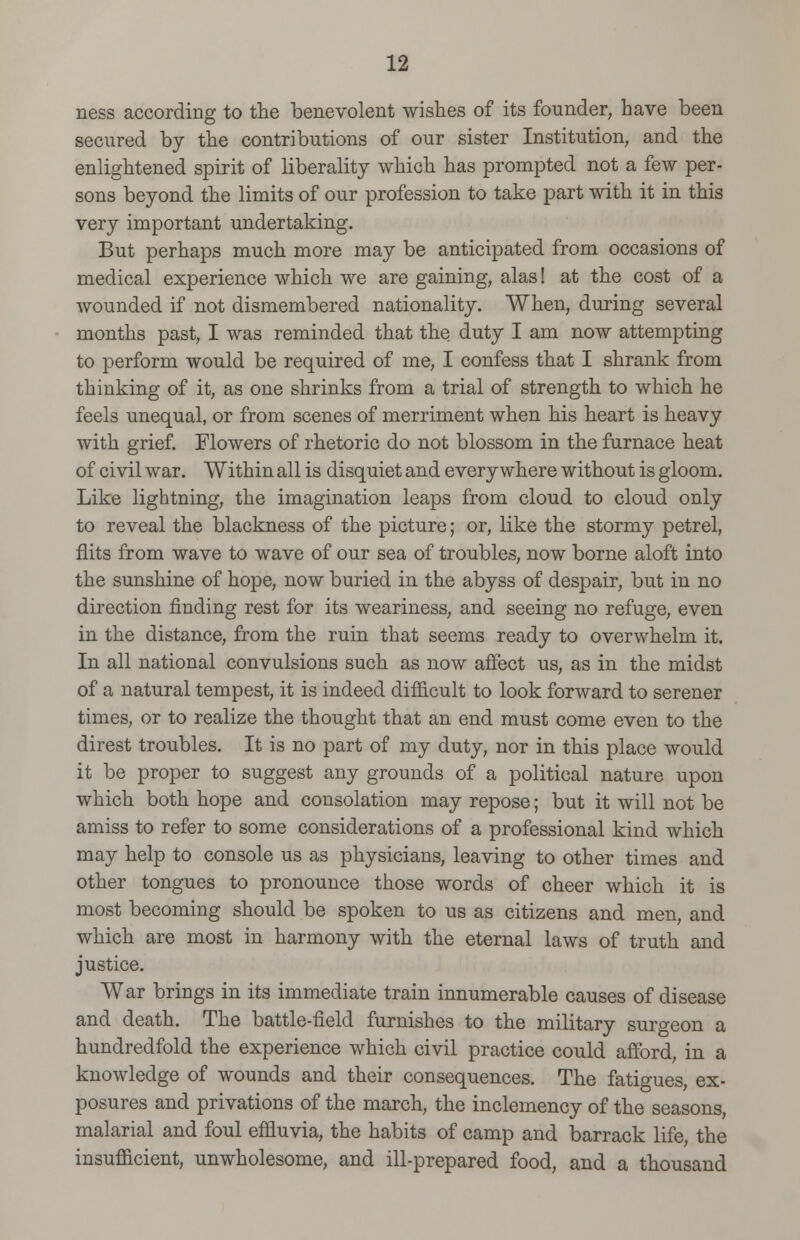 ness according to the benevolent wishes of its founder, have been secured by the contributions of our sister Institution, and the enlightened spirit of liberality which has prompted not a few per- sons beyond the limits of our profession to take part with it in this very important undertaking. But perhaps much more may be anticipated from occasions of medical experience which we are gaining, alas! at the cost of a wounded if not dismembered nationality. When, during several months past, I was reminded that the duty I am now attempting to perform would be required of me, I confess that I shrank from thinking of it, as one shrinks from a trial of strength to which he feels unequal, or from scenes of merriment when his heart is heavy with grief. Flowers of rhetoric do not blossom in the furnace heat of civil war. Within all is disquiet and everywhere without is gloom. Like lightning, the imagination leaps from cloud to cloud only to reveal the blackness of the picture; or, like the stormy petrel, flits from wave to wave of our sea of troubles, now borne aloft into the sunshine of hope, now buried in the abyss of despair, but in no direction finding rest for its weariness, and seeing no refuge, even in the distance, from the ruin that seems ready to overwhelm it. In all national convulsions such as now affect us, as in the midst of a natural tempest, it is indeed difficult to look forward to serener times, or to realize the thought that an end must come even to the direst troubles. It is no part of my duty, nor in this place would it be proper to suggest any grounds of a political nature upon which both hope and consolation may repose; but it will not be amiss to refer to some considerations of a professional kind which may help to console us as physicians, leaving to other times and other tongues to pronounce those words of cheer which it is most becoming should be spoken to us as citizens and men, and which are most in harmony with the eternal laws of truth and justice. War brings in its immediate train innumerable causes of disease and death. The battle-field furnishes to the military surgeon a hundredfold the experience which civil practice could afford, in a knowledge of wounds and their consequences. The fatigues, ex- posures and privations of the march, the inclemency of the seasons, malarial and foul effluvia, the habits of camp and barrack life, the insufficient, unwholesome, and ill-prepared food, and a thousand