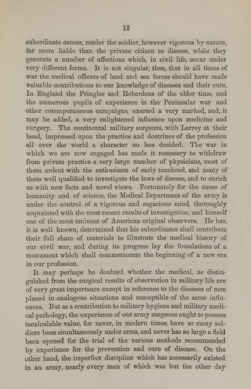 subordinate causes, render the soldier, however vigorous by nature, far more liable than the private citizen to disease, while they generate a number of affections which, in civil life, occur under very different forms. It is not singular, then, that in all times of war the medical officers of land and sea forces should have made valuable contributions to our knowledge of diseases and their cure. In England the Pringles and Heberclens of the older time, and the numerous pupils of experience in the Peninsular war and other cotemporaneous campaigns, exerted a very marked, and, it may be added, a very enlightened influence upon medicine and surgery. The continental military surgeons, with Larrey at their head, impressed upon the practice and doctrines of the profession all over the world a character no less decided. The war in which we are now engaged has made it necessary to withdraw from private practice a very large number of physicians, most of them ardent with the enthusiasm of early manhood, and many of them well qualified to investigate the laws of disease, and to enrich us with new facts and novel views. Fortunately for the cause of humanity and of science, the Medical Department of the army is under the control of a vigorous and sagacious mind, thoroughly acquainted with the most recent results of investigation, and himself one of the most eminent of American original observers. He has, it is well known, determined that his subordinates shall contribute their full share of materials to illustrate the medical history of our civil war, and during its progress lay the foundations of a monument which shall commemorate the beginning of a new era in our profession. It may perhaps be doubted whether the medical, as distin- guished from the surgical results of observation in military life are of very great importance except in reference to the diseases of men placed in analogous situations and susceptible of the same influ- ences. But as a contribution to military hygiene and military medi- cal pathology, the experience of our army surgeons ought to possess incalculable value, for never, in modern times, have so many sol- diers been simultaneously under arms, and never has so large a field been opened for the trial of the various methods recommended by experience for the prevention and cure of disease. On the other hand, the imperfect discipline which has necessarily existed in an army, nearly every man of which was but the other day