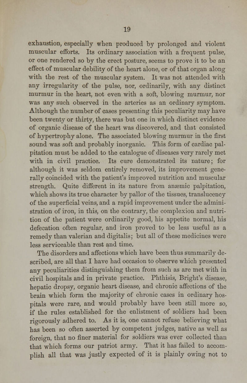 exhaustion, especially when produced by prolonged and violent muscular efforts. Its ordinary association with a frequent pulse, or one rendered so by the erect posture, seems to prove it to be an effect of muscular debility of the heart alone, or of that organ along with the rest of the muscular system. It was not attended with any irregularity of the pulse, nor, ordinarily, with any distinct murmur in the heart, not even with a soft, blowing murmur, nor was any such observed in the arteries as an ordinary symptom. Although the number of cases presenting this peculiarity may have been twenty or thirty, there was but one in which distinct evidence of organic disease of the heart was discovered, and that consisted of hypertrophy alone. The associated blowing murmur in the first sound was soft and probably inorganic. This form of cardiac pal- pitation must be added to the catalogue of diseases very rarely met with in civil practice. Its cure demonstrated its nature; for although it was seldom entirely removed, its improvement gene- rally coincided with the patient's improved nutrition and muscular strength. Quite different in its nature from anaemic palpitation, which shows its true character by pallor of the tissues, translucency of the superficial veins, and a rapid improvement under the admini- stration of iron, in this, on the contrary, the complexion and nutri- tion of the patient were ordinarily good, his appetite normal, his defecation often regular, and iron proved to be less useful as a remedy than valerian and digitalis; but all of these medicines were less serviceable than rest and time. The disorders and affections which have been thus summarily de- scribed, are all that I have had occasion to observe which presented any peculiarities distinguishing them from such as are met with in civil hospitals and in private practice. Phthisis, Bright's disease, hepatic dropsy, organic heart disease, and chronic affections of the brain which form the majority of chronic cases in ordinary hos- pitals were rare, and would probably have been still more so, if the rules established for the enlistment of soldiers had been rigorously adhered to. As it is, one cannot refuse believing what has been so often asserted by competent judges, native as well as foreign, that no finer material for soldiers was ever collected than that which forms our patriot army. That it has failed to accom- plish all that was justly expected of it is plainly owing not to