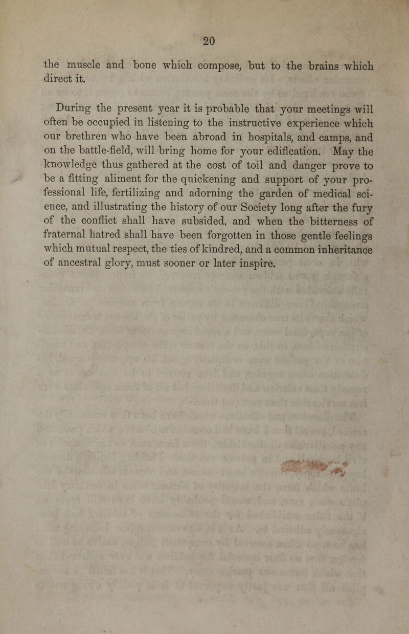 the muscle and bone which compose, but to the brains which direct it. During the present year it is probable that your meetings will often be occupied in listening to the instructive experience which our brethren who have been abroad in hospitals, and camps, and on the battle-field, will bring home for your edification. May the knowledge thus gathered at the cost of toil and danger prove to be a fitting aliment for the quickening and support of your pro- fessional life, fertilizing and adorning the garden of medical sci- ence, and illustrating the history of our Society long after the fury of the conflict shall have subsided, and when the bitterness of fraternal hatred shall have been forgotten in those gentle feelings which mutual respect, the ties of kindred, and a common inheritance of ancestral glory, must sooner or later inspire.