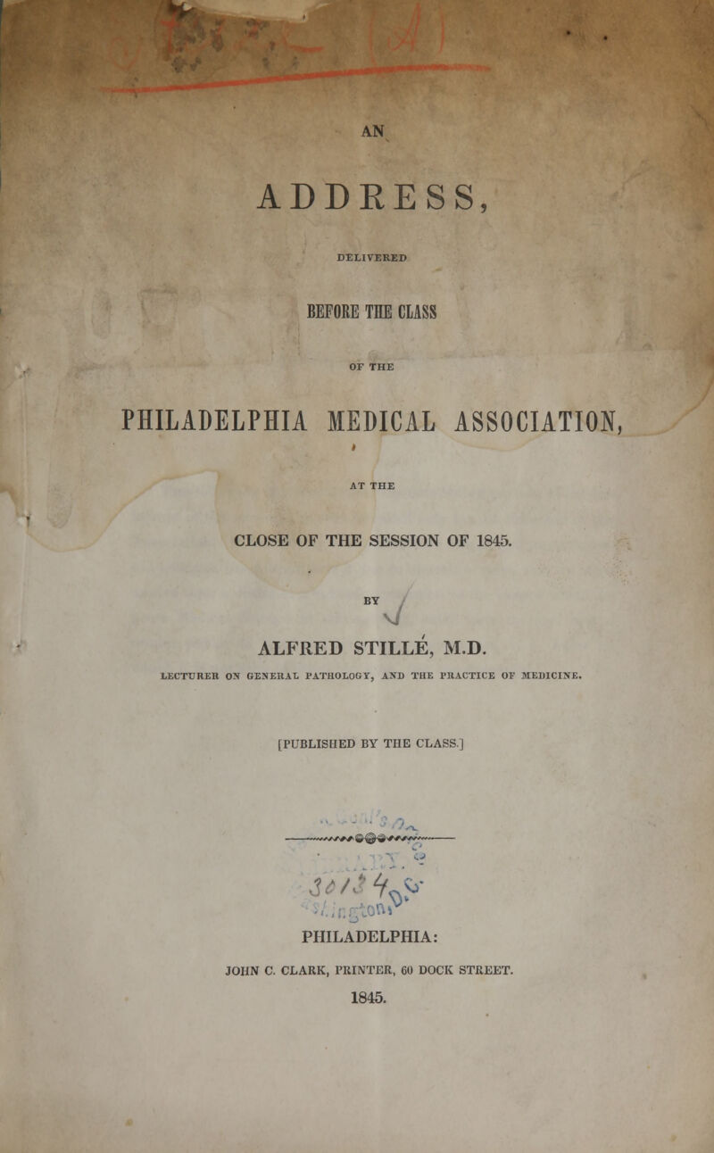 AN ADDRESS, DELIVERED BEFORE THE CLASS PHILADELPHIA MEDICAL ASSOCIATION, CLOSE OF THE SESSION OF 1845. BY ALFRED STILLE, M.D. LECTURER ON GENERAL PATHOLOGY, AND TRE PRACTICE OF MEDICINE. [PUBLISHED BY THE CLASS] 'W/fewS''*''' PHILADELPHIA: JOHN C. CLARK, PRINTER, GO DOCK STREET. 1845.